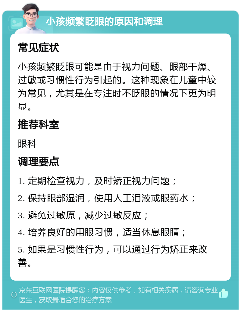 小孩频繁眨眼的原因和调理 常见症状 小孩频繁眨眼可能是由于视力问题、眼部干燥、过敏或习惯性行为引起的。这种现象在儿童中较为常见，尤其是在专注时不眨眼的情况下更为明显。 推荐科室 眼科 调理要点 1. 定期检查视力，及时矫正视力问题； 2. 保持眼部湿润，使用人工泪液或眼药水； 3. 避免过敏原，减少过敏反应； 4. 培养良好的用眼习惯，适当休息眼睛； 5. 如果是习惯性行为，可以通过行为矫正来改善。