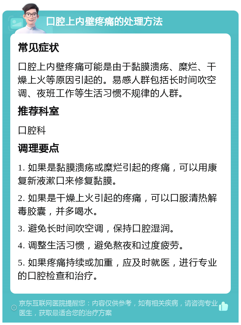 口腔上内壁疼痛的处理方法 常见症状 口腔上内壁疼痛可能是由于黏膜溃疡、糜烂、干燥上火等原因引起的。易感人群包括长时间吹空调、夜班工作等生活习惯不规律的人群。 推荐科室 口腔科 调理要点 1. 如果是黏膜溃疡或糜烂引起的疼痛，可以用康复新液漱口来修复黏膜。 2. 如果是干燥上火引起的疼痛，可以口服清热解毒胶囊，并多喝水。 3. 避免长时间吹空调，保持口腔湿润。 4. 调整生活习惯，避免熬夜和过度疲劳。 5. 如果疼痛持续或加重，应及时就医，进行专业的口腔检查和治疗。