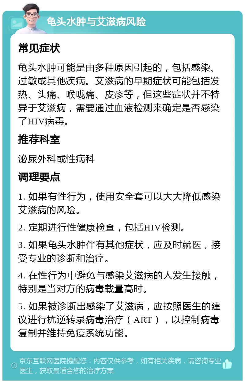 龟头水肿与艾滋病风险 常见症状 龟头水肿可能是由多种原因引起的，包括感染、过敏或其他疾病。艾滋病的早期症状可能包括发热、头痛、喉咙痛、皮疹等，但这些症状并不特异于艾滋病，需要通过血液检测来确定是否感染了HIV病毒。 推荐科室 泌尿外科或性病科 调理要点 1. 如果有性行为，使用安全套可以大大降低感染艾滋病的风险。 2. 定期进行性健康检查，包括HIV检测。 3. 如果龟头水肿伴有其他症状，应及时就医，接受专业的诊断和治疗。 4. 在性行为中避免与感染艾滋病的人发生接触，特别是当对方的病毒载量高时。 5. 如果被诊断出感染了艾滋病，应按照医生的建议进行抗逆转录病毒治疗（ART），以控制病毒复制并维持免疫系统功能。