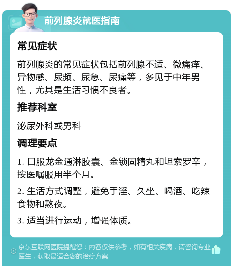 前列腺炎就医指南 常见症状 前列腺炎的常见症状包括前列腺不适、微痛痒、异物感、尿频、尿急、尿痛等，多见于中年男性，尤其是生活习惯不良者。 推荐科室 泌尿外科或男科 调理要点 1. 口服龙金通淋胶囊、金锁固精丸和坦索罗辛，按医嘱服用半个月。 2. 生活方式调整，避免手淫、久坐、喝酒、吃辣食物和熬夜。 3. 适当进行运动，增强体质。