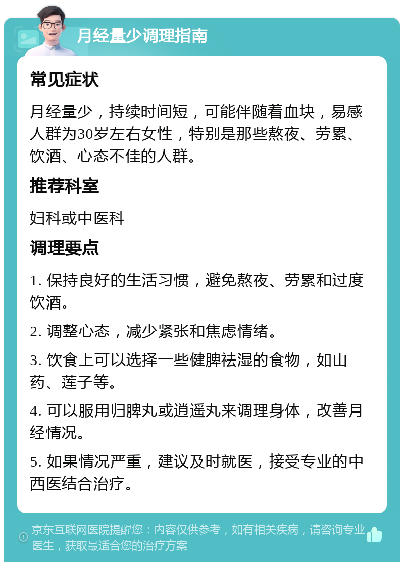 月经量少调理指南 常见症状 月经量少，持续时间短，可能伴随着血块，易感人群为30岁左右女性，特别是那些熬夜、劳累、饮酒、心态不佳的人群。 推荐科室 妇科或中医科 调理要点 1. 保持良好的生活习惯，避免熬夜、劳累和过度饮酒。 2. 调整心态，减少紧张和焦虑情绪。 3. 饮食上可以选择一些健脾祛湿的食物，如山药、莲子等。 4. 可以服用归脾丸或逍遥丸来调理身体，改善月经情况。 5. 如果情况严重，建议及时就医，接受专业的中西医结合治疗。