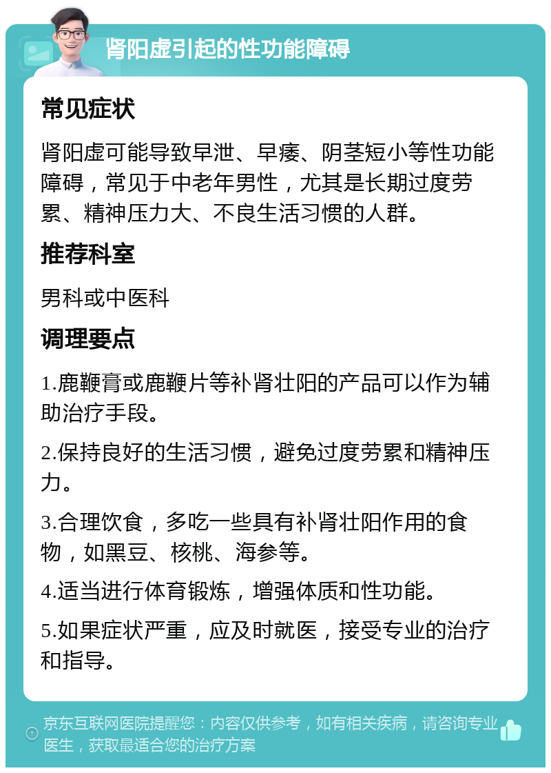 肾阳虚引起的性功能障碍 常见症状 肾阳虚可能导致早泄、早痿、阴茎短小等性功能障碍，常见于中老年男性，尤其是长期过度劳累、精神压力大、不良生活习惯的人群。 推荐科室 男科或中医科 调理要点 1.鹿鞭膏或鹿鞭片等补肾壮阳的产品可以作为辅助治疗手段。 2.保持良好的生活习惯，避免过度劳累和精神压力。 3.合理饮食，多吃一些具有补肾壮阳作用的食物，如黑豆、核桃、海参等。 4.适当进行体育锻炼，增强体质和性功能。 5.如果症状严重，应及时就医，接受专业的治疗和指导。