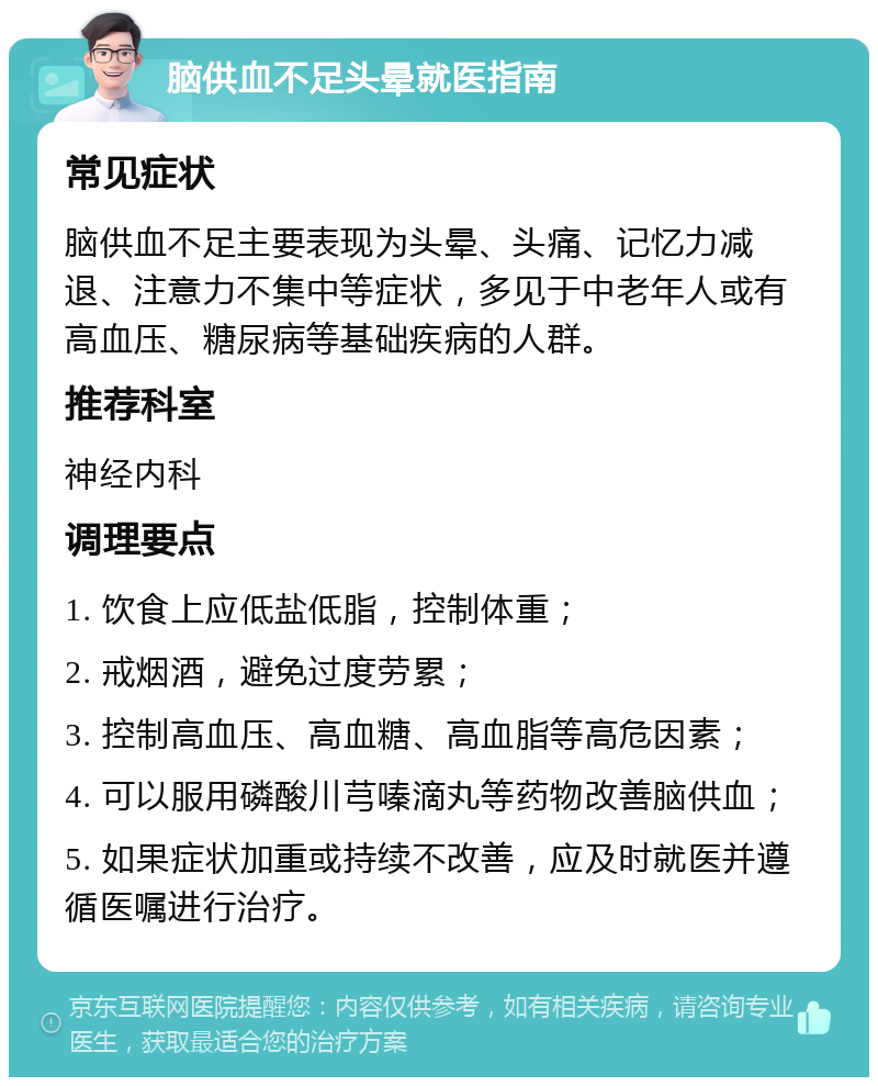 脑供血不足头晕就医指南 常见症状 脑供血不足主要表现为头晕、头痛、记忆力减退、注意力不集中等症状，多见于中老年人或有高血压、糖尿病等基础疾病的人群。 推荐科室 神经内科 调理要点 1. 饮食上应低盐低脂，控制体重； 2. 戒烟酒，避免过度劳累； 3. 控制高血压、高血糖、高血脂等高危因素； 4. 可以服用磷酸川芎嗪滴丸等药物改善脑供血； 5. 如果症状加重或持续不改善，应及时就医并遵循医嘱进行治疗。