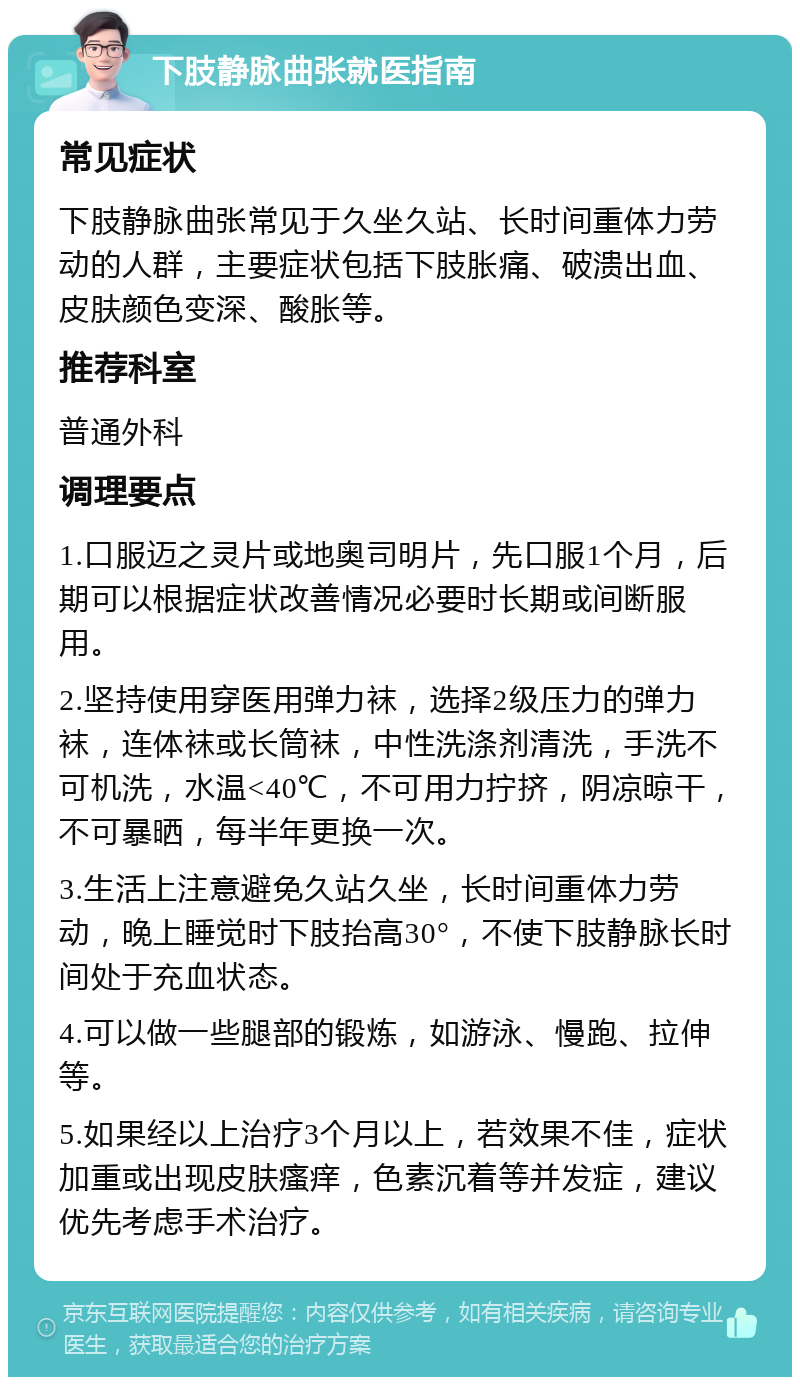 下肢静脉曲张就医指南 常见症状 下肢静脉曲张常见于久坐久站、长时间重体力劳动的人群，主要症状包括下肢胀痛、破溃出血、皮肤颜色变深、酸胀等。 推荐科室 普通外科 调理要点 1.口服迈之灵片或地奥司明片，先口服1个月，后期可以根据症状改善情况必要时长期或间断服用。 2.坚持使用穿医用弹力袜，选择2级压力的弹力袜，连体袜或长筒袜，中性洗涤剂清洗，手洗不可机洗，水温<40℃，不可用力拧挤，阴凉晾干，不可暴晒，每半年更换一次。 3.生活上注意避免久站久坐，长时间重体力劳动，晚上睡觉时下肢抬高30°，不使下肢静脉长时间处于充血状态。 4.可以做一些腿部的锻炼，如游泳、慢跑、拉伸等。 5.如果经以上治疗3个月以上，若效果不佳，症状加重或出现皮肤瘙痒，色素沉着等并发症，建议优先考虑手术治疗。