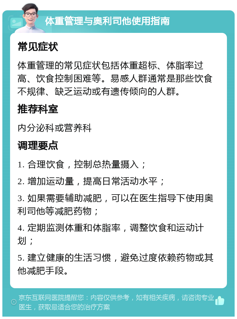 体重管理与奥利司他使用指南 常见症状 体重管理的常见症状包括体重超标、体脂率过高、饮食控制困难等。易感人群通常是那些饮食不规律、缺乏运动或有遗传倾向的人群。 推荐科室 内分泌科或营养科 调理要点 1. 合理饮食，控制总热量摄入； 2. 增加运动量，提高日常活动水平； 3. 如果需要辅助减肥，可以在医生指导下使用奥利司他等减肥药物； 4. 定期监测体重和体脂率，调整饮食和运动计划； 5. 建立健康的生活习惯，避免过度依赖药物或其他减肥手段。