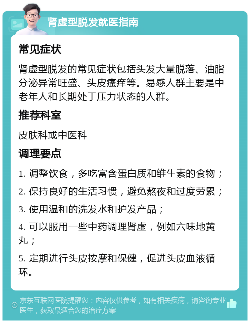 肾虚型脱发就医指南 常见症状 肾虚型脱发的常见症状包括头发大量脱落、油脂分泌异常旺盛、头皮瘙痒等。易感人群主要是中老年人和长期处于压力状态的人群。 推荐科室 皮肤科或中医科 调理要点 1. 调整饮食，多吃富含蛋白质和维生素的食物； 2. 保持良好的生活习惯，避免熬夜和过度劳累； 3. 使用温和的洗发水和护发产品； 4. 可以服用一些中药调理肾虚，例如六味地黄丸； 5. 定期进行头皮按摩和保健，促进头皮血液循环。