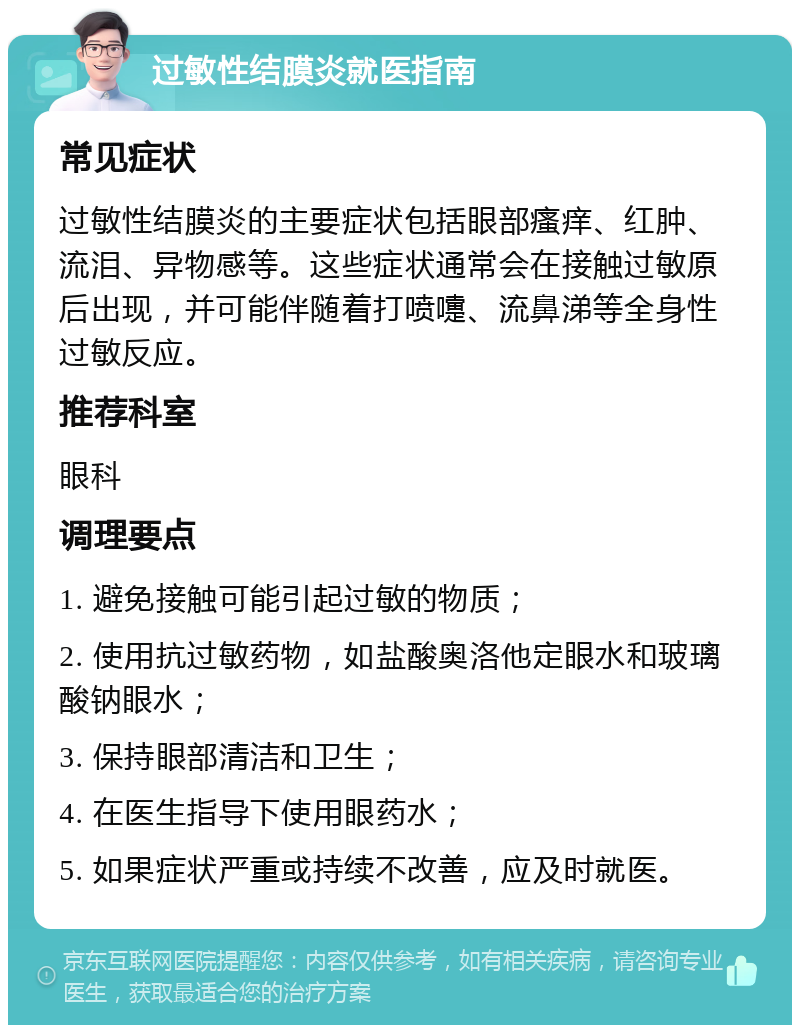 过敏性结膜炎就医指南 常见症状 过敏性结膜炎的主要症状包括眼部瘙痒、红肿、流泪、异物感等。这些症状通常会在接触过敏原后出现，并可能伴随着打喷嚏、流鼻涕等全身性过敏反应。 推荐科室 眼科 调理要点 1. 避免接触可能引起过敏的物质； 2. 使用抗过敏药物，如盐酸奥洛他定眼水和玻璃酸钠眼水； 3. 保持眼部清洁和卫生； 4. 在医生指导下使用眼药水； 5. 如果症状严重或持续不改善，应及时就医。