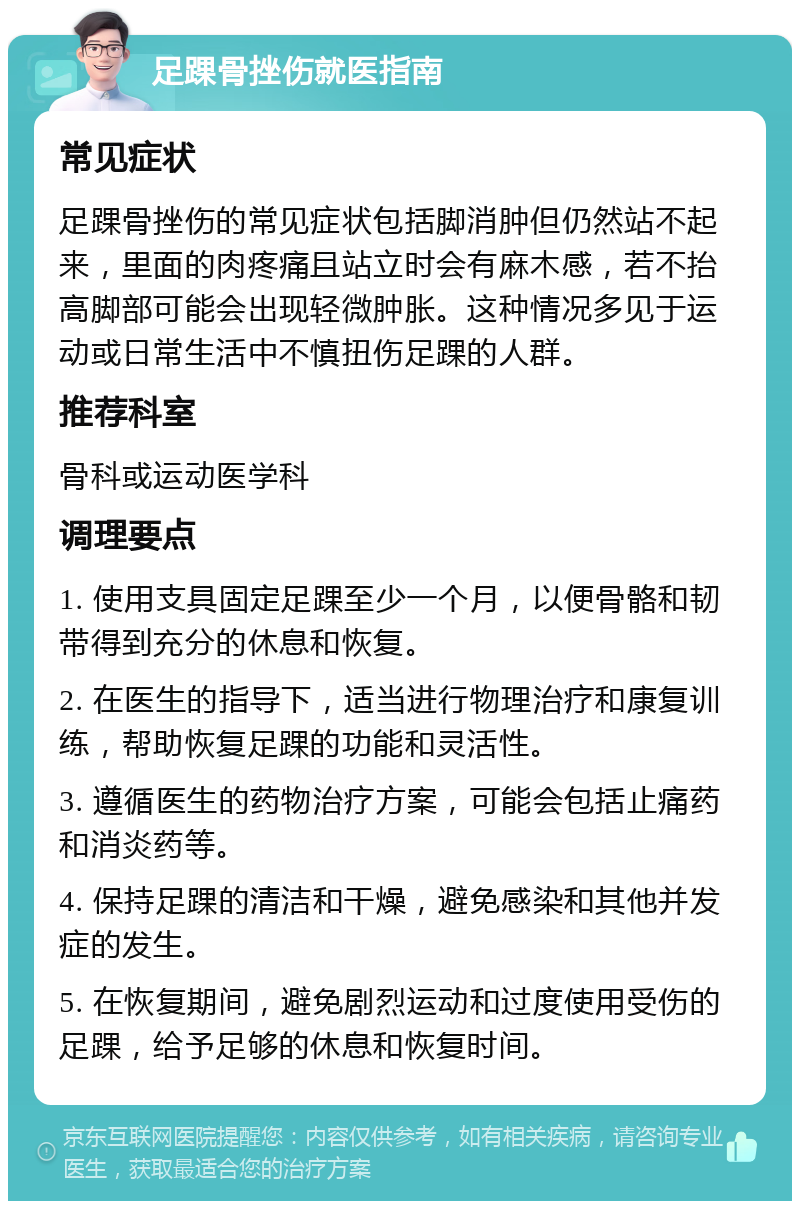 足踝骨挫伤就医指南 常见症状 足踝骨挫伤的常见症状包括脚消肿但仍然站不起来，里面的肉疼痛且站立时会有麻木感，若不抬高脚部可能会出现轻微肿胀。这种情况多见于运动或日常生活中不慎扭伤足踝的人群。 推荐科室 骨科或运动医学科 调理要点 1. 使用支具固定足踝至少一个月，以便骨骼和韧带得到充分的休息和恢复。 2. 在医生的指导下，适当进行物理治疗和康复训练，帮助恢复足踝的功能和灵活性。 3. 遵循医生的药物治疗方案，可能会包括止痛药和消炎药等。 4. 保持足踝的清洁和干燥，避免感染和其他并发症的发生。 5. 在恢复期间，避免剧烈运动和过度使用受伤的足踝，给予足够的休息和恢复时间。