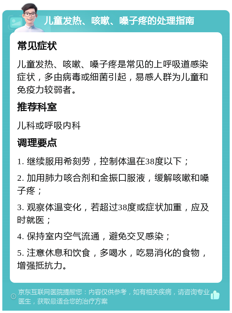 儿童发热、咳嗽、嗓子疼的处理指南 常见症状 儿童发热、咳嗽、嗓子疼是常见的上呼吸道感染症状，多由病毒或细菌引起，易感人群为儿童和免疫力较弱者。 推荐科室 儿科或呼吸内科 调理要点 1. 继续服用希刻劳，控制体温在38度以下； 2. 加用肺力咳合剂和金振口服液，缓解咳嗽和嗓子疼； 3. 观察体温变化，若超过38度或症状加重，应及时就医； 4. 保持室内空气流通，避免交叉感染； 5. 注意休息和饮食，多喝水，吃易消化的食物，增强抵抗力。