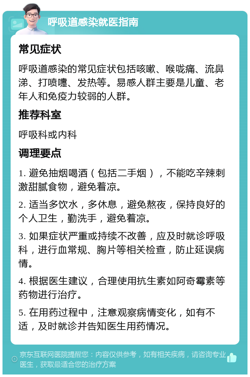 呼吸道感染就医指南 常见症状 呼吸道感染的常见症状包括咳嗽、喉咙痛、流鼻涕、打喷嚏、发热等。易感人群主要是儿童、老年人和免疫力较弱的人群。 推荐科室 呼吸科或内科 调理要点 1. 避免抽烟喝酒（包括二手烟），不能吃辛辣刺激甜腻食物，避免着凉。 2. 适当多饮水，多休息，避免熬夜，保持良好的个人卫生，勤洗手，避免着凉。 3. 如果症状严重或持续不改善，应及时就诊呼吸科，进行血常规、胸片等相关检查，防止延误病情。 4. 根据医生建议，合理使用抗生素如阿奇霉素等药物进行治疗。 5. 在用药过程中，注意观察病情变化，如有不适，及时就诊并告知医生用药情况。