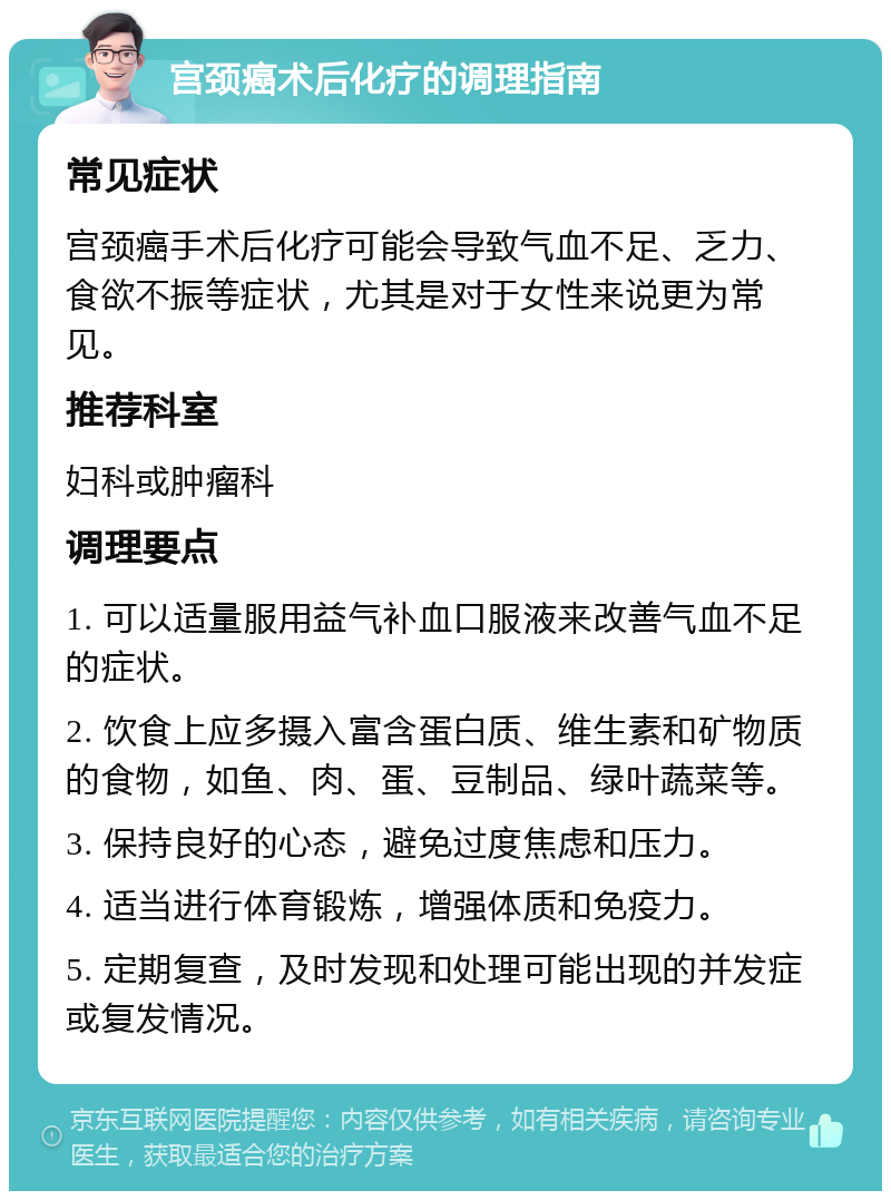 宫颈癌术后化疗的调理指南 常见症状 宫颈癌手术后化疗可能会导致气血不足、乏力、食欲不振等症状，尤其是对于女性来说更为常见。 推荐科室 妇科或肿瘤科 调理要点 1. 可以适量服用益气补血口服液来改善气血不足的症状。 2. 饮食上应多摄入富含蛋白质、维生素和矿物质的食物，如鱼、肉、蛋、豆制品、绿叶蔬菜等。 3. 保持良好的心态，避免过度焦虑和压力。 4. 适当进行体育锻炼，增强体质和免疫力。 5. 定期复查，及时发现和处理可能出现的并发症或复发情况。