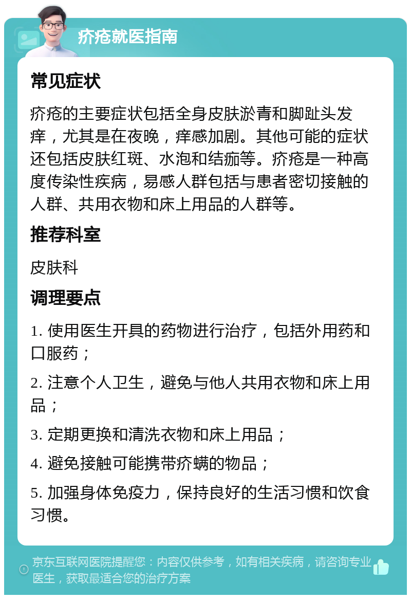 疥疮就医指南 常见症状 疥疮的主要症状包括全身皮肤淤青和脚趾头发痒，尤其是在夜晚，痒感加剧。其他可能的症状还包括皮肤红斑、水泡和结痂等。疥疮是一种高度传染性疾病，易感人群包括与患者密切接触的人群、共用衣物和床上用品的人群等。 推荐科室 皮肤科 调理要点 1. 使用医生开具的药物进行治疗，包括外用药和口服药； 2. 注意个人卫生，避免与他人共用衣物和床上用品； 3. 定期更换和清洗衣物和床上用品； 4. 避免接触可能携带疥螨的物品； 5. 加强身体免疫力，保持良好的生活习惯和饮食习惯。