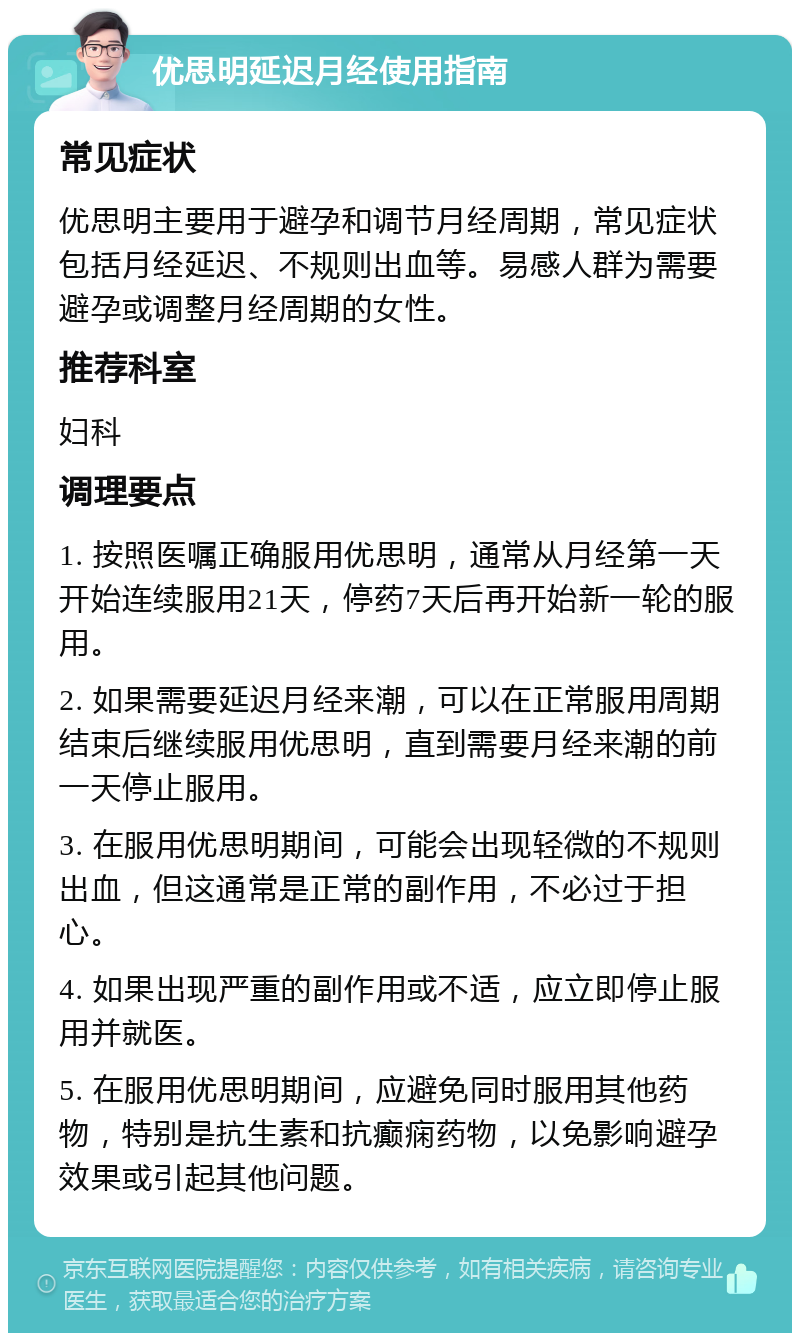 优思明延迟月经使用指南 常见症状 优思明主要用于避孕和调节月经周期，常见症状包括月经延迟、不规则出血等。易感人群为需要避孕或调整月经周期的女性。 推荐科室 妇科 调理要点 1. 按照医嘱正确服用优思明，通常从月经第一天开始连续服用21天，停药7天后再开始新一轮的服用。 2. 如果需要延迟月经来潮，可以在正常服用周期结束后继续服用优思明，直到需要月经来潮的前一天停止服用。 3. 在服用优思明期间，可能会出现轻微的不规则出血，但这通常是正常的副作用，不必过于担心。 4. 如果出现严重的副作用或不适，应立即停止服用并就医。 5. 在服用优思明期间，应避免同时服用其他药物，特别是抗生素和抗癫痫药物，以免影响避孕效果或引起其他问题。