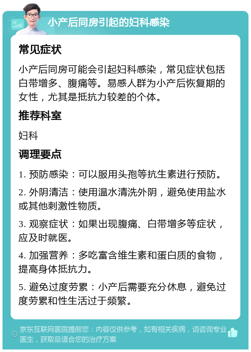 小产后同房引起的妇科感染 常见症状 小产后同房可能会引起妇科感染，常见症状包括白带增多、腹痛等。易感人群为小产后恢复期的女性，尤其是抵抗力较差的个体。 推荐科室 妇科 调理要点 1. 预防感染：可以服用头孢等抗生素进行预防。 2. 外阴清洁：使用温水清洗外阴，避免使用盐水或其他刺激性物质。 3. 观察症状：如果出现腹痛、白带增多等症状，应及时就医。 4. 加强营养：多吃富含维生素和蛋白质的食物，提高身体抵抗力。 5. 避免过度劳累：小产后需要充分休息，避免过度劳累和性生活过于频繁。