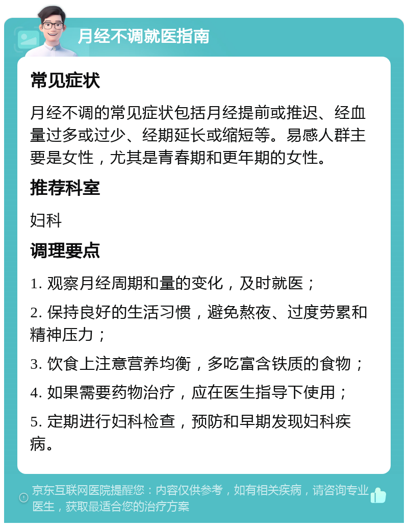 月经不调就医指南 常见症状 月经不调的常见症状包括月经提前或推迟、经血量过多或过少、经期延长或缩短等。易感人群主要是女性，尤其是青春期和更年期的女性。 推荐科室 妇科 调理要点 1. 观察月经周期和量的变化，及时就医； 2. 保持良好的生活习惯，避免熬夜、过度劳累和精神压力； 3. 饮食上注意营养均衡，多吃富含铁质的食物； 4. 如果需要药物治疗，应在医生指导下使用； 5. 定期进行妇科检查，预防和早期发现妇科疾病。