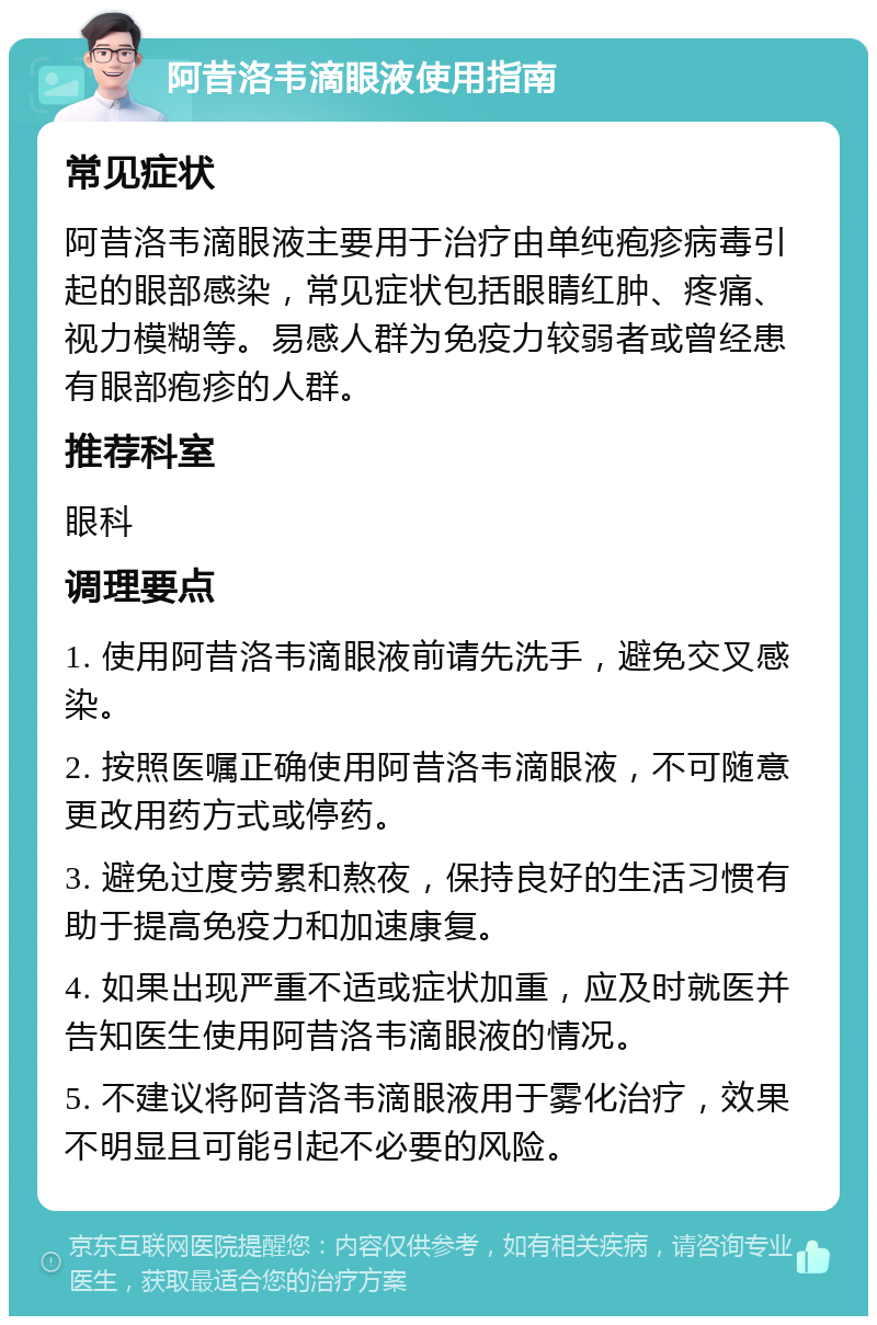 阿昔洛韦滴眼液使用指南 常见症状 阿昔洛韦滴眼液主要用于治疗由单纯疱疹病毒引起的眼部感染，常见症状包括眼睛红肿、疼痛、视力模糊等。易感人群为免疫力较弱者或曾经患有眼部疱疹的人群。 推荐科室 眼科 调理要点 1. 使用阿昔洛韦滴眼液前请先洗手，避免交叉感染。 2. 按照医嘱正确使用阿昔洛韦滴眼液，不可随意更改用药方式或停药。 3. 避免过度劳累和熬夜，保持良好的生活习惯有助于提高免疫力和加速康复。 4. 如果出现严重不适或症状加重，应及时就医并告知医生使用阿昔洛韦滴眼液的情况。 5. 不建议将阿昔洛韦滴眼液用于雾化治疗，效果不明显且可能引起不必要的风险。