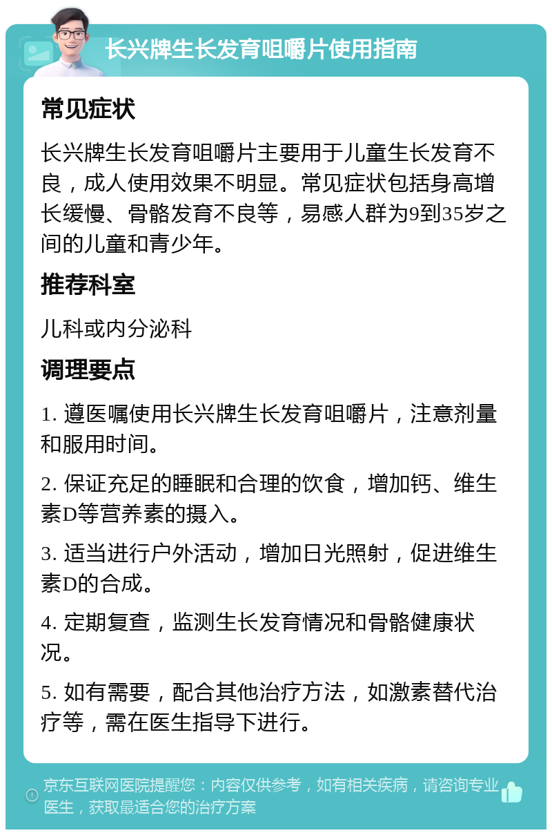 长兴牌生长发育咀嚼片使用指南 常见症状 长兴牌生长发育咀嚼片主要用于儿童生长发育不良，成人使用效果不明显。常见症状包括身高增长缓慢、骨骼发育不良等，易感人群为9到35岁之间的儿童和青少年。 推荐科室 儿科或内分泌科 调理要点 1. 遵医嘱使用长兴牌生长发育咀嚼片，注意剂量和服用时间。 2. 保证充足的睡眠和合理的饮食，增加钙、维生素D等营养素的摄入。 3. 适当进行户外活动，增加日光照射，促进维生素D的合成。 4. 定期复查，监测生长发育情况和骨骼健康状况。 5. 如有需要，配合其他治疗方法，如激素替代治疗等，需在医生指导下进行。