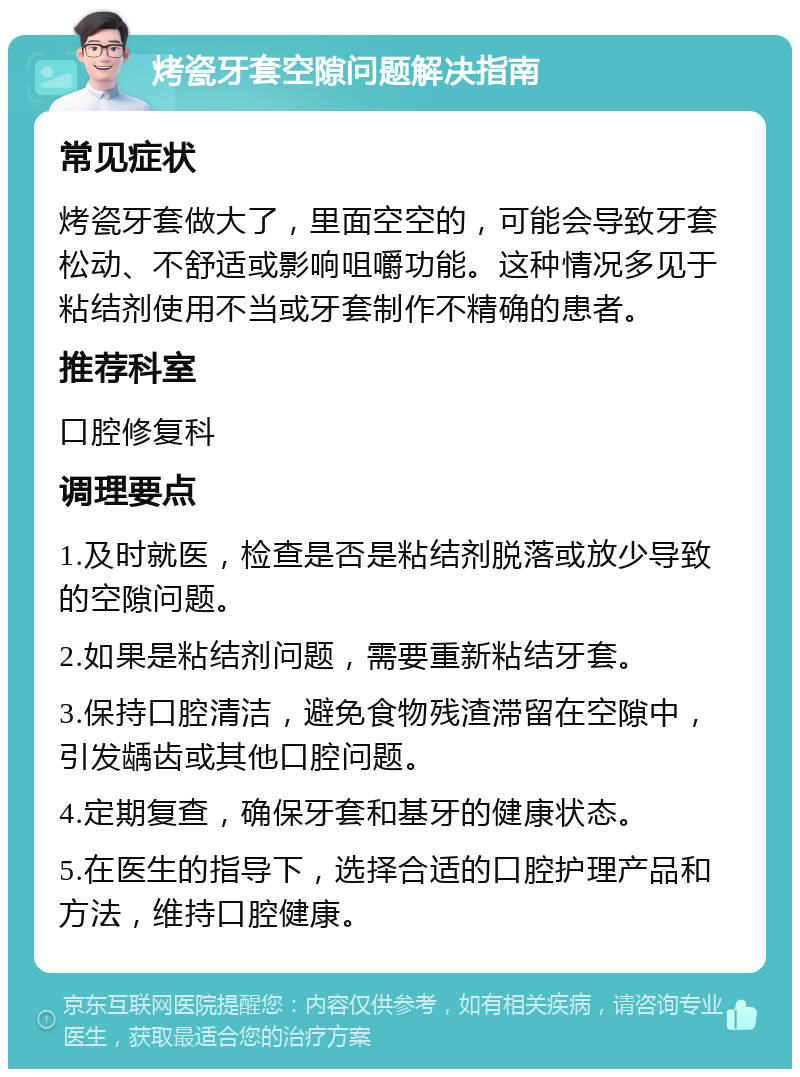 烤瓷牙套空隙问题解决指南 常见症状 烤瓷牙套做大了，里面空空的，可能会导致牙套松动、不舒适或影响咀嚼功能。这种情况多见于粘结剂使用不当或牙套制作不精确的患者。 推荐科室 口腔修复科 调理要点 1.及时就医，检查是否是粘结剂脱落或放少导致的空隙问题。 2.如果是粘结剂问题，需要重新粘结牙套。 3.保持口腔清洁，避免食物残渣滞留在空隙中，引发龋齿或其他口腔问题。 4.定期复查，确保牙套和基牙的健康状态。 5.在医生的指导下，选择合适的口腔护理产品和方法，维持口腔健康。