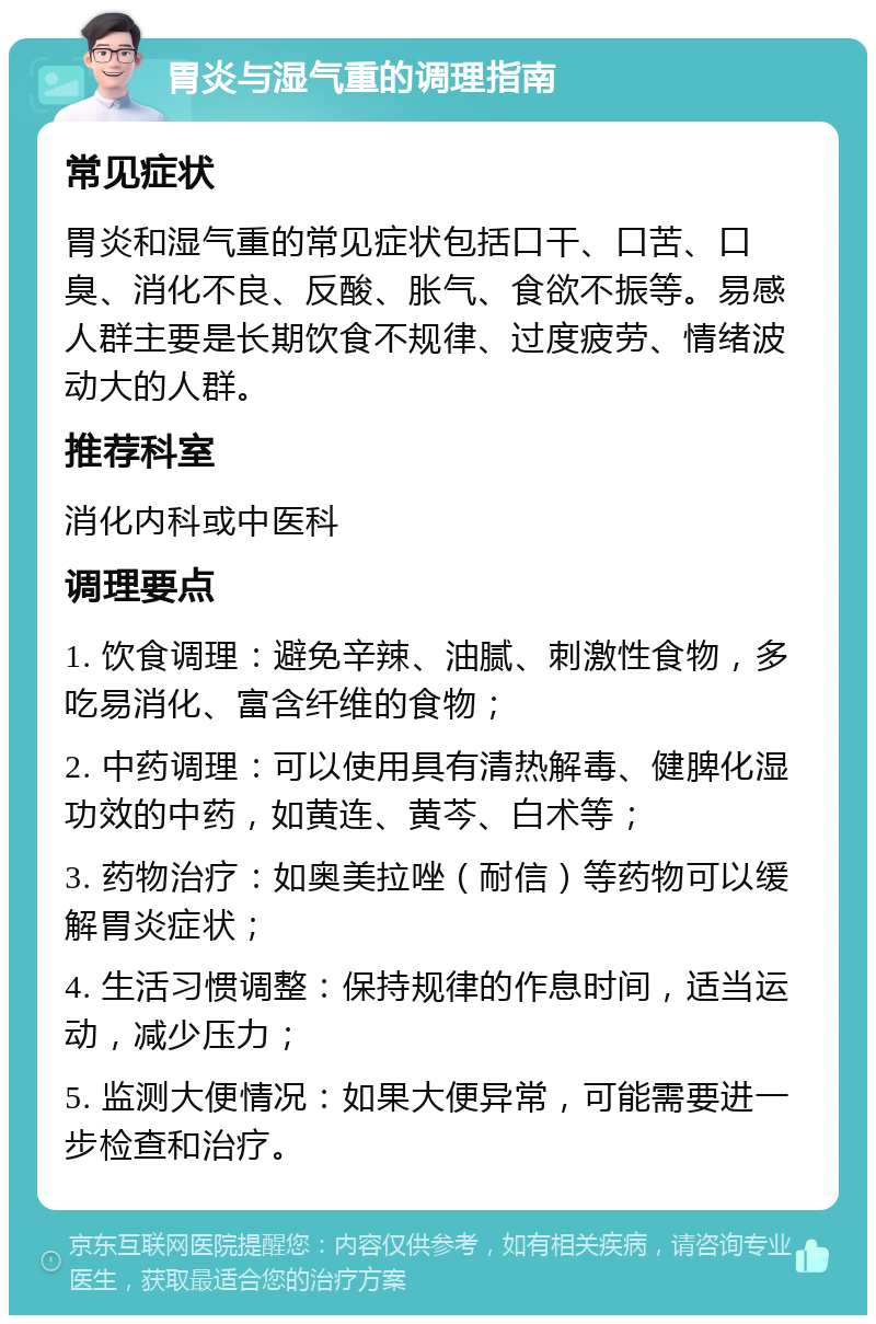 胃炎与湿气重的调理指南 常见症状 胃炎和湿气重的常见症状包括口干、口苦、口臭、消化不良、反酸、胀气、食欲不振等。易感人群主要是长期饮食不规律、过度疲劳、情绪波动大的人群。 推荐科室 消化内科或中医科 调理要点 1. 饮食调理：避免辛辣、油腻、刺激性食物，多吃易消化、富含纤维的食物； 2. 中药调理：可以使用具有清热解毒、健脾化湿功效的中药，如黄连、黄芩、白术等； 3. 药物治疗：如奥美拉唑（耐信）等药物可以缓解胃炎症状； 4. 生活习惯调整：保持规律的作息时间，适当运动，减少压力； 5. 监测大便情况：如果大便异常，可能需要进一步检查和治疗。