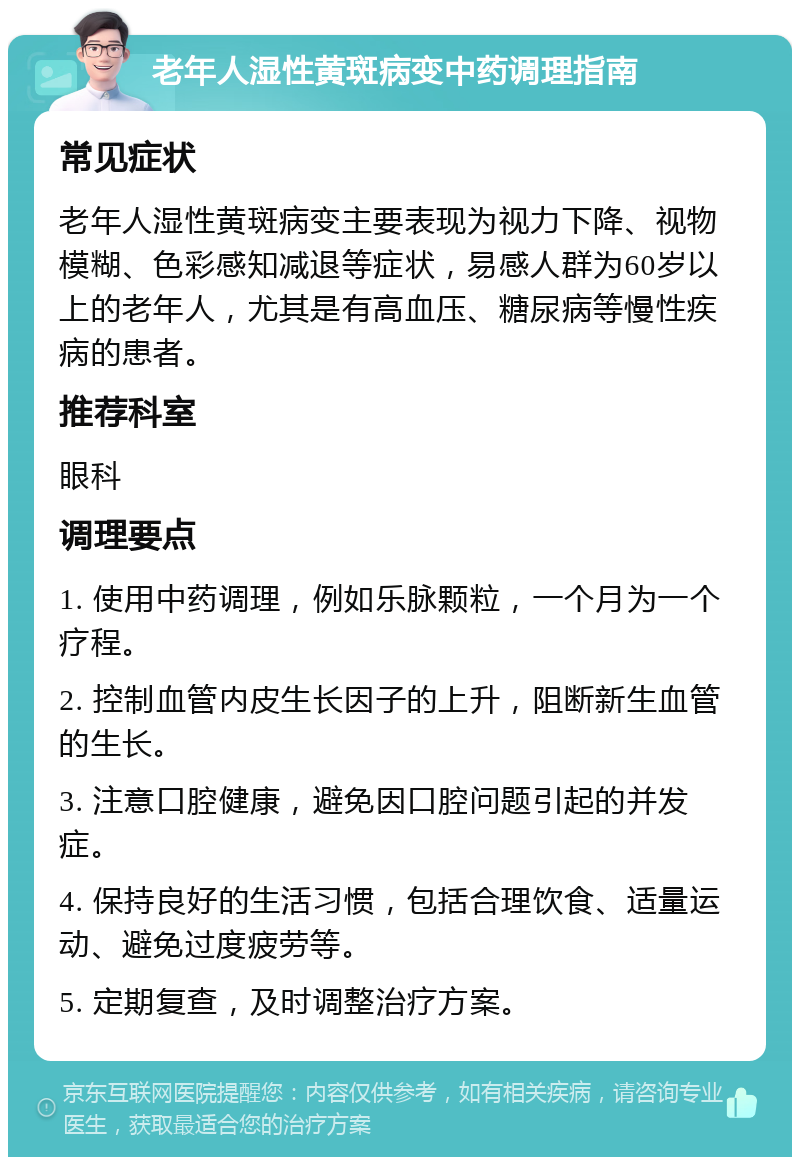 老年人湿性黄斑病变中药调理指南 常见症状 老年人湿性黄斑病变主要表现为视力下降、视物模糊、色彩感知减退等症状，易感人群为60岁以上的老年人，尤其是有高血压、糖尿病等慢性疾病的患者。 推荐科室 眼科 调理要点 1. 使用中药调理，例如乐脉颗粒，一个月为一个疗程。 2. 控制血管内皮生长因子的上升，阻断新生血管的生长。 3. 注意口腔健康，避免因口腔问题引起的并发症。 4. 保持良好的生活习惯，包括合理饮食、适量运动、避免过度疲劳等。 5. 定期复查，及时调整治疗方案。