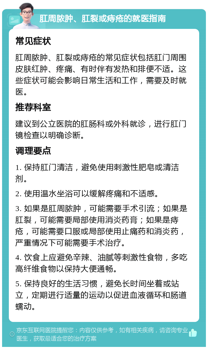 肛周脓肿、肛裂或痔疮的就医指南 常见症状 肛周脓肿、肛裂或痔疮的常见症状包括肛门周围皮肤红肿、疼痛、有时伴有发热和排便不适。这些症状可能会影响日常生活和工作，需要及时就医。 推荐科室 建议到公立医院的肛肠科或外科就诊，进行肛门镜检查以明确诊断。 调理要点 1. 保持肛门清洁，避免使用刺激性肥皂或清洁剂。 2. 使用温水坐浴可以缓解疼痛和不适感。 3. 如果是肛周脓肿，可能需要手术引流；如果是肛裂，可能需要局部使用消炎药膏；如果是痔疮，可能需要口服或局部使用止痛药和消炎药，严重情况下可能需要手术治疗。 4. 饮食上应避免辛辣、油腻等刺激性食物，多吃高纤维食物以保持大便通畅。 5. 保持良好的生活习惯，避免长时间坐着或站立，定期进行适量的运动以促进血液循环和肠道蠕动。