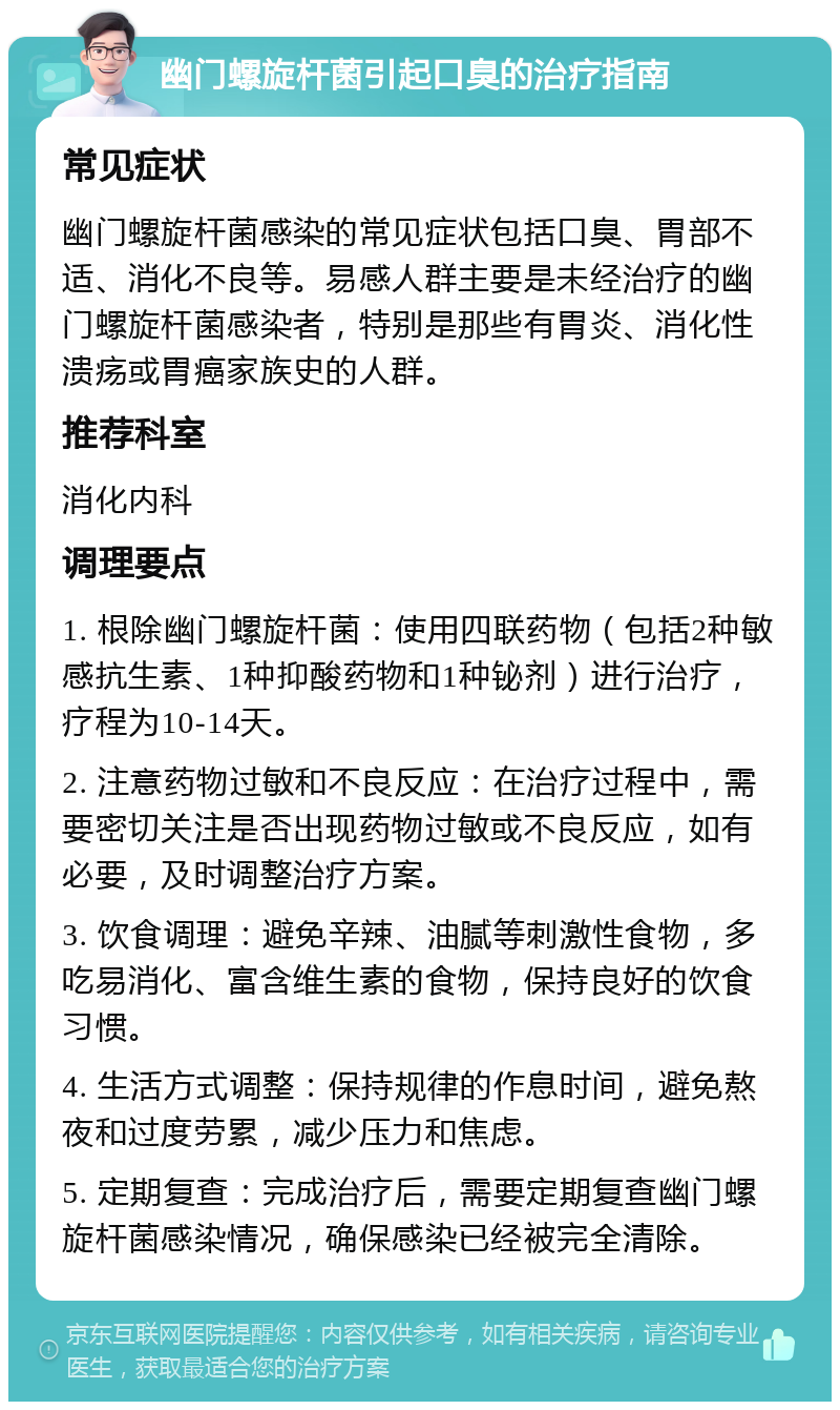 幽门螺旋杆菌引起口臭的治疗指南 常见症状 幽门螺旋杆菌感染的常见症状包括口臭、胃部不适、消化不良等。易感人群主要是未经治疗的幽门螺旋杆菌感染者，特别是那些有胃炎、消化性溃疡或胃癌家族史的人群。 推荐科室 消化内科 调理要点 1. 根除幽门螺旋杆菌：使用四联药物（包括2种敏感抗生素、1种抑酸药物和1种铋剂）进行治疗，疗程为10-14天。 2. 注意药物过敏和不良反应：在治疗过程中，需要密切关注是否出现药物过敏或不良反应，如有必要，及时调整治疗方案。 3. 饮食调理：避免辛辣、油腻等刺激性食物，多吃易消化、富含维生素的食物，保持良好的饮食习惯。 4. 生活方式调整：保持规律的作息时间，避免熬夜和过度劳累，减少压力和焦虑。 5. 定期复查：完成治疗后，需要定期复查幽门螺旋杆菌感染情况，确保感染已经被完全清除。