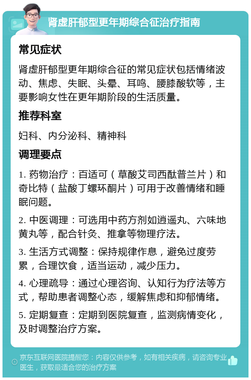 肾虚肝郁型更年期综合征治疗指南 常见症状 肾虚肝郁型更年期综合征的常见症状包括情绪波动、焦虑、失眠、头晕、耳鸣、腰膝酸软等，主要影响女性在更年期阶段的生活质量。 推荐科室 妇科、内分泌科、精神科 调理要点 1. 药物治疗：百适可（草酸艾司西酞普兰片）和奇比特（盐酸丁螺环酮片）可用于改善情绪和睡眠问题。 2. 中医调理：可选用中药方剂如逍遥丸、六味地黄丸等，配合针灸、推拿等物理疗法。 3. 生活方式调整：保持规律作息，避免过度劳累，合理饮食，适当运动，减少压力。 4. 心理疏导：通过心理咨询、认知行为疗法等方式，帮助患者调整心态，缓解焦虑和抑郁情绪。 5. 定期复查：定期到医院复查，监测病情变化，及时调整治疗方案。