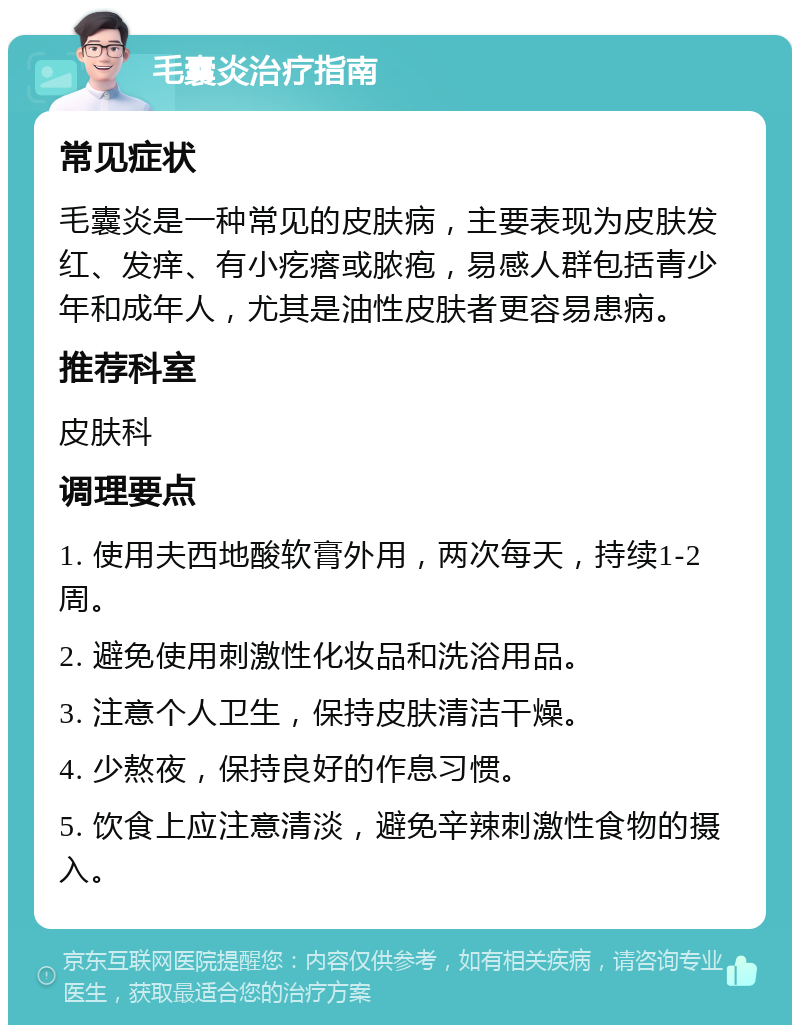 毛囊炎治疗指南 常见症状 毛囊炎是一种常见的皮肤病，主要表现为皮肤发红、发痒、有小疙瘩或脓疱，易感人群包括青少年和成年人，尤其是油性皮肤者更容易患病。 推荐科室 皮肤科 调理要点 1. 使用夫西地酸软膏外用，两次每天，持续1-2周。 2. 避免使用刺激性化妆品和洗浴用品。 3. 注意个人卫生，保持皮肤清洁干燥。 4. 少熬夜，保持良好的作息习惯。 5. 饮食上应注意清淡，避免辛辣刺激性食物的摄入。