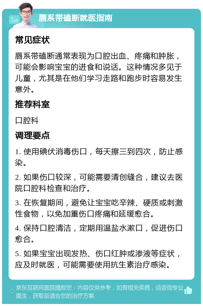 唇系带磕断就医指南 常见症状 唇系带磕断通常表现为口腔出血、疼痛和肿胀，可能会影响宝宝的进食和说话。这种情况多见于儿童，尤其是在他们学习走路和跑步时容易发生意外。 推荐科室 口腔科 调理要点 1. 使用碘伏消毒伤口，每天擦三到四次，防止感染。 2. 如果伤口较深，可能需要清创缝合，建议去医院口腔科检查和治疗。 3. 在恢复期间，避免让宝宝吃辛辣、硬质或刺激性食物，以免加重伤口疼痛和延缓愈合。 4. 保持口腔清洁，定期用温盐水漱口，促进伤口愈合。 5. 如果宝宝出现发热、伤口红肿或渗液等症状，应及时就医，可能需要使用抗生素治疗感染。