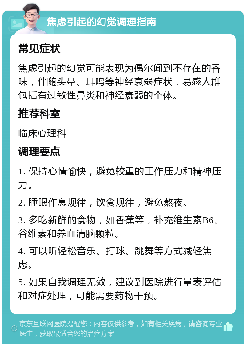 焦虑引起的幻觉调理指南 常见症状 焦虑引起的幻觉可能表现为偶尔闻到不存在的香味，伴随头晕、耳鸣等神经衰弱症状，易感人群包括有过敏性鼻炎和神经衰弱的个体。 推荐科室 临床心理科 调理要点 1. 保持心情愉快，避免较重的工作压力和精神压力。 2. 睡眠作息规律，饮食规律，避免熬夜。 3. 多吃新鲜的食物，如香蕉等，补充维生素B6、谷维素和养血清脑颗粒。 4. 可以听轻松音乐、打球、跳舞等方式减轻焦虑。 5. 如果自我调理无效，建议到医院进行量表评估和对症处理，可能需要药物干预。