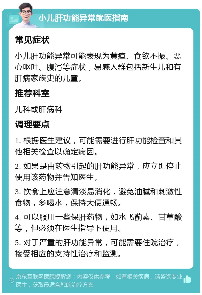 小儿肝功能异常就医指南 常见症状 小儿肝功能异常可能表现为黄疸、食欲不振、恶心呕吐、腹泻等症状，易感人群包括新生儿和有肝病家族史的儿童。 推荐科室 儿科或肝病科 调理要点 1. 根据医生建议，可能需要进行肝功能检查和其他相关检查以确定病因。 2. 如果是由药物引起的肝功能异常，应立即停止使用该药物并告知医生。 3. 饮食上应注意清淡易消化，避免油腻和刺激性食物，多喝水，保持大便通畅。 4. 可以服用一些保肝药物，如水飞蓟素、甘草酸等，但必须在医生指导下使用。 5. 对于严重的肝功能异常，可能需要住院治疗，接受相应的支持性治疗和监测。