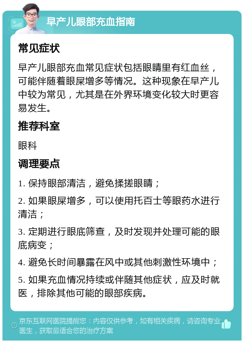 早产儿眼部充血指南 常见症状 早产儿眼部充血常见症状包括眼睛里有红血丝，可能伴随着眼屎增多等情况。这种现象在早产儿中较为常见，尤其是在外界环境变化较大时更容易发生。 推荐科室 眼科 调理要点 1. 保持眼部清洁，避免揉搓眼睛； 2. 如果眼屎增多，可以使用托百士等眼药水进行清洁； 3. 定期进行眼底筛查，及时发现并处理可能的眼底病变； 4. 避免长时间暴露在风中或其他刺激性环境中； 5. 如果充血情况持续或伴随其他症状，应及时就医，排除其他可能的眼部疾病。