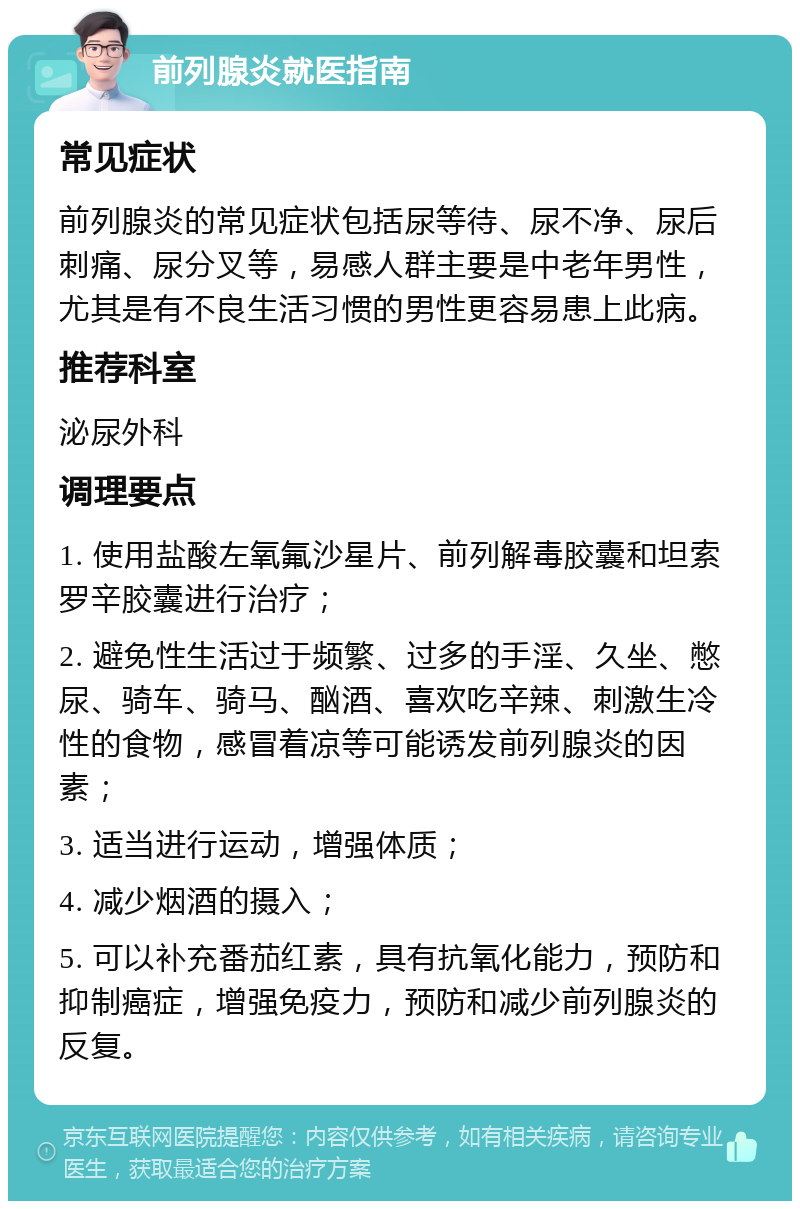 前列腺炎就医指南 常见症状 前列腺炎的常见症状包括尿等待、尿不净、尿后刺痛、尿分叉等，易感人群主要是中老年男性，尤其是有不良生活习惯的男性更容易患上此病。 推荐科室 泌尿外科 调理要点 1. 使用盐酸左氧氟沙星片、前列解毒胶囊和坦索罗辛胶囊进行治疗； 2. 避免性生活过于频繁、过多的手淫、久坐、憋尿、骑车、骑马、酗酒、喜欢吃辛辣、刺激生冷性的食物，感冒着凉等可能诱发前列腺炎的因素； 3. 适当进行运动，增强体质； 4. 减少烟酒的摄入； 5. 可以补充番茄红素，具有抗氧化能力，预防和抑制癌症，增强免疫力，预防和减少前列腺炎的反复。