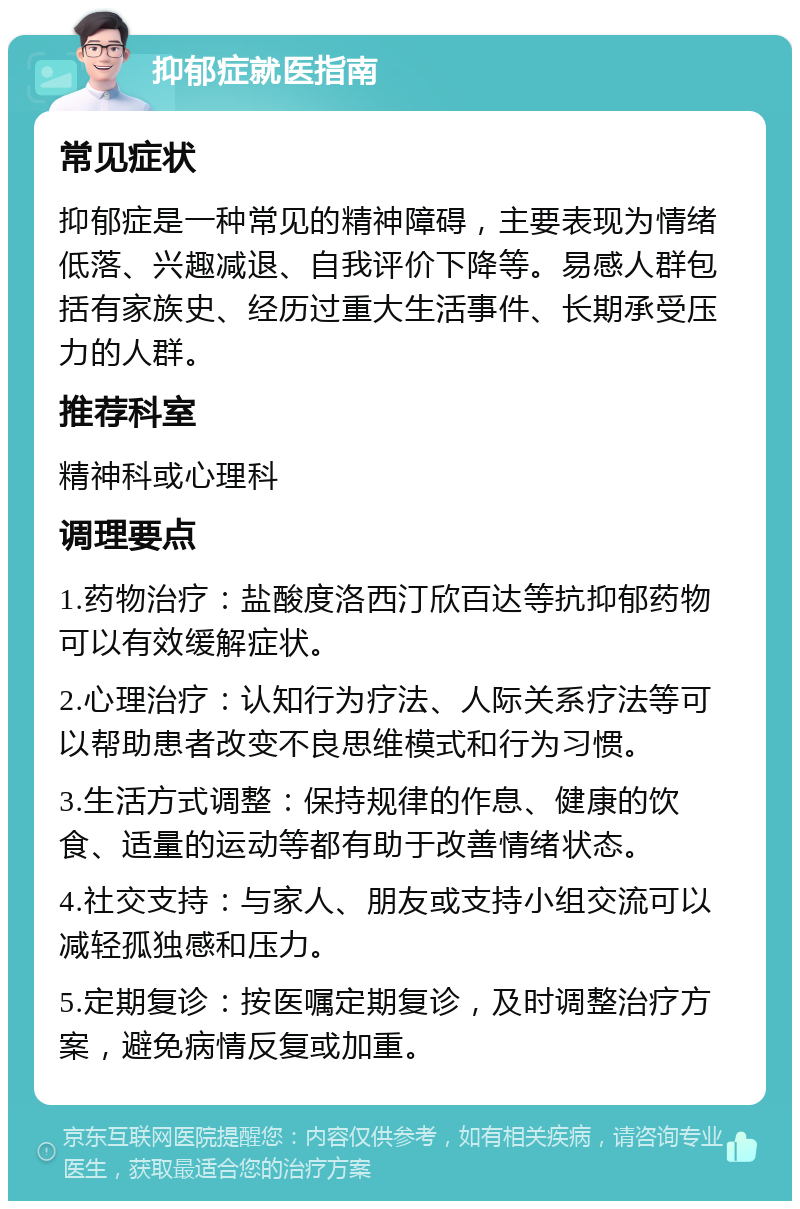 抑郁症就医指南 常见症状 抑郁症是一种常见的精神障碍，主要表现为情绪低落、兴趣减退、自我评价下降等。易感人群包括有家族史、经历过重大生活事件、长期承受压力的人群。 推荐科室 精神科或心理科 调理要点 1.药物治疗：盐酸度洛西汀欣百达等抗抑郁药物可以有效缓解症状。 2.心理治疗：认知行为疗法、人际关系疗法等可以帮助患者改变不良思维模式和行为习惯。 3.生活方式调整：保持规律的作息、健康的饮食、适量的运动等都有助于改善情绪状态。 4.社交支持：与家人、朋友或支持小组交流可以减轻孤独感和压力。 5.定期复诊：按医嘱定期复诊，及时调整治疗方案，避免病情反复或加重。