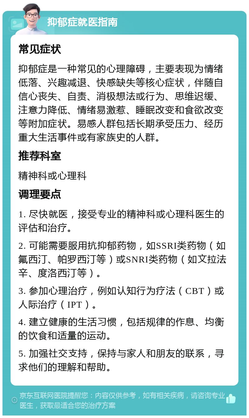 抑郁症就医指南 常见症状 抑郁症是一种常见的心理障碍，主要表现为情绪低落、兴趣减退、快感缺失等核心症状，伴随自信心丧失、自责、消极想法或行为、思维迟缓、注意力降低、情绪易激惹、睡眠改变和食欲改变等附加症状。易感人群包括长期承受压力、经历重大生活事件或有家族史的人群。 推荐科室 精神科或心理科 调理要点 1. 尽快就医，接受专业的精神科或心理科医生的评估和治疗。 2. 可能需要服用抗抑郁药物，如SSRI类药物（如氟西汀、帕罗西汀等）或SNRI类药物（如文拉法辛、度洛西汀等）。 3. 参加心理治疗，例如认知行为疗法（CBT）或人际治疗（IPT）。 4. 建立健康的生活习惯，包括规律的作息、均衡的饮食和适量的运动。 5. 加强社交支持，保持与家人和朋友的联系，寻求他们的理解和帮助。