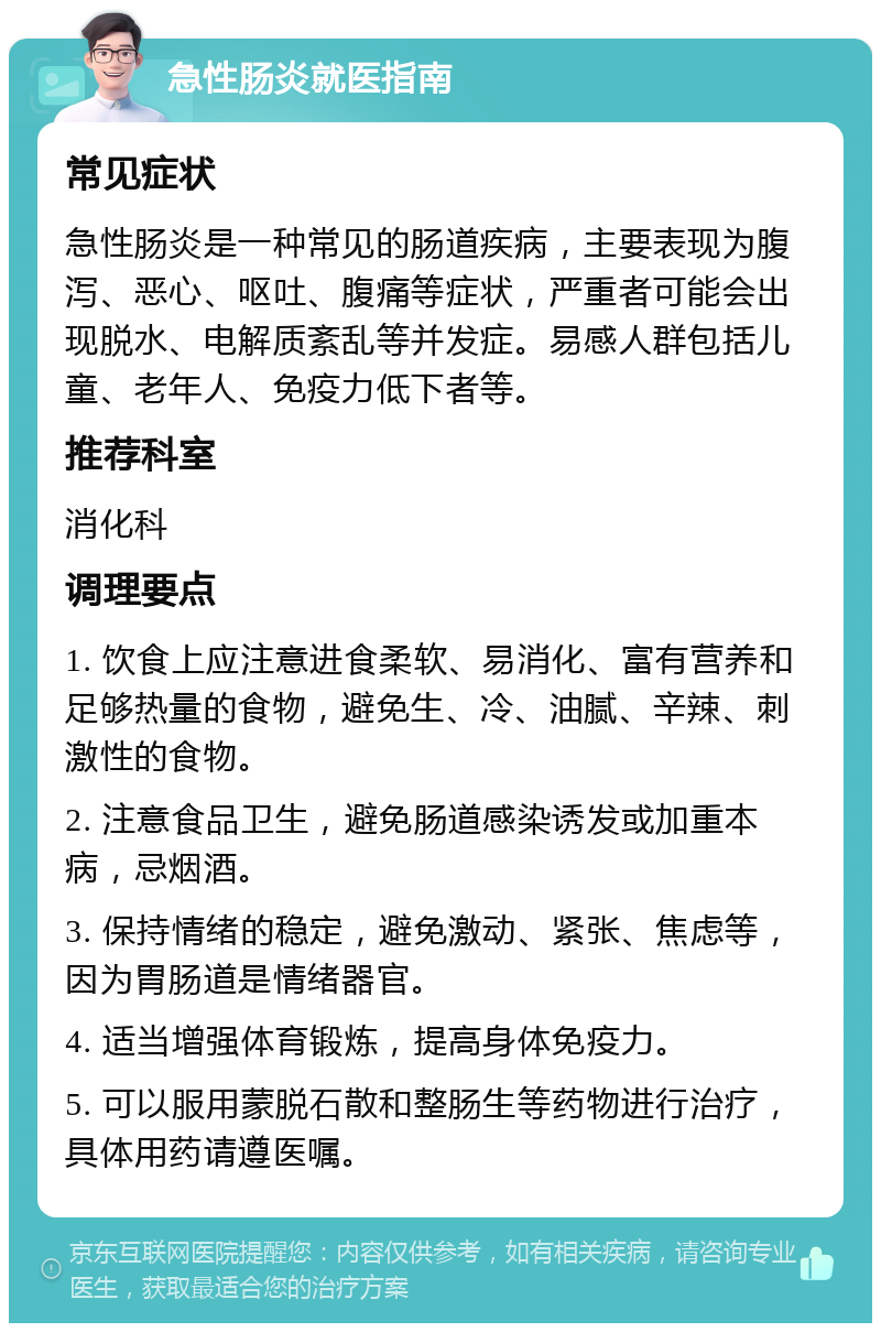 急性肠炎就医指南 常见症状 急性肠炎是一种常见的肠道疾病，主要表现为腹泻、恶心、呕吐、腹痛等症状，严重者可能会出现脱水、电解质紊乱等并发症。易感人群包括儿童、老年人、免疫力低下者等。 推荐科室 消化科 调理要点 1. 饮食上应注意进食柔软、易消化、富有营养和足够热量的食物，避免生、冷、油腻、辛辣、刺激性的食物。 2. 注意食品卫生，避免肠道感染诱发或加重本病，忌烟酒。 3. 保持情绪的稳定，避免激动、紧张、焦虑等，因为胃肠道是情绪器官。 4. 适当增强体育锻炼，提高身体免疫力。 5. 可以服用蒙脱石散和整肠生等药物进行治疗，具体用药请遵医嘱。