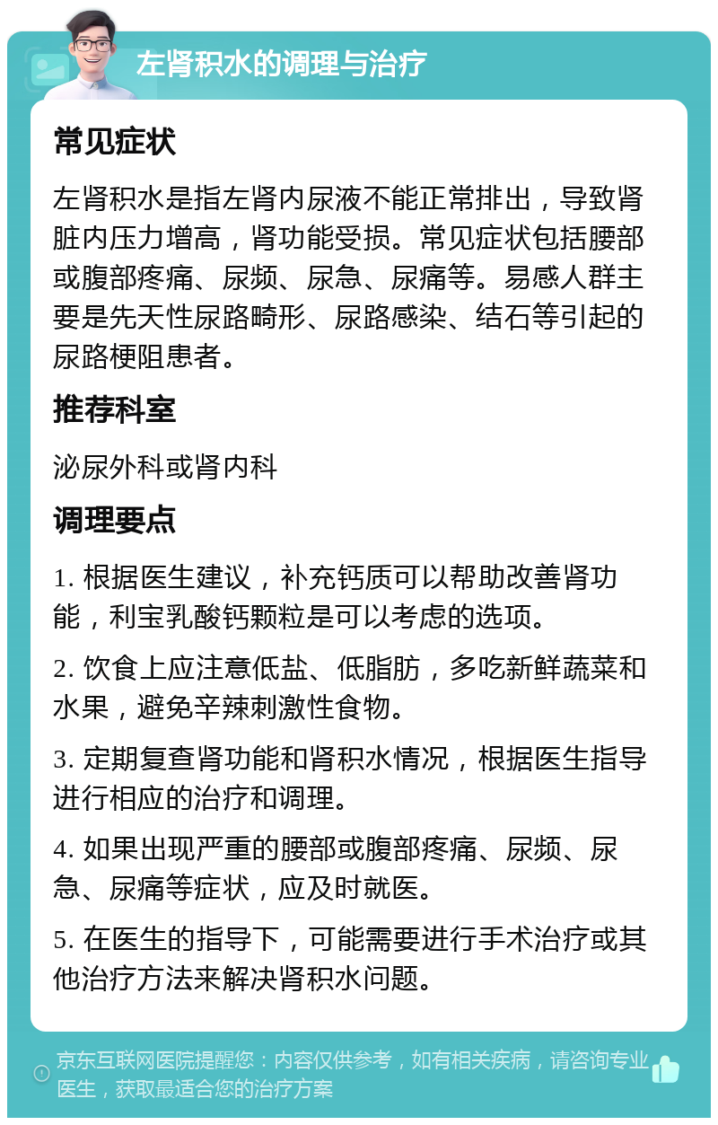 左肾积水的调理与治疗 常见症状 左肾积水是指左肾内尿液不能正常排出，导致肾脏内压力增高，肾功能受损。常见症状包括腰部或腹部疼痛、尿频、尿急、尿痛等。易感人群主要是先天性尿路畸形、尿路感染、结石等引起的尿路梗阻患者。 推荐科室 泌尿外科或肾内科 调理要点 1. 根据医生建议，补充钙质可以帮助改善肾功能，利宝乳酸钙颗粒是可以考虑的选项。 2. 饮食上应注意低盐、低脂肪，多吃新鲜蔬菜和水果，避免辛辣刺激性食物。 3. 定期复查肾功能和肾积水情况，根据医生指导进行相应的治疗和调理。 4. 如果出现严重的腰部或腹部疼痛、尿频、尿急、尿痛等症状，应及时就医。 5. 在医生的指导下，可能需要进行手术治疗或其他治疗方法来解决肾积水问题。