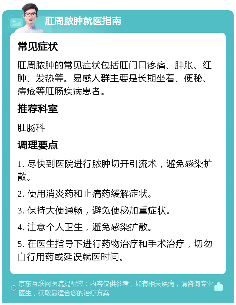 肛周脓肿就医指南 常见症状 肛周脓肿的常见症状包括肛门口疼痛、肿胀、红肿、发热等。易感人群主要是长期坐着、便秘、痔疮等肛肠疾病患者。 推荐科室 肛肠科 调理要点 1. 尽快到医院进行脓肿切开引流术，避免感染扩散。 2. 使用消炎药和止痛药缓解症状。 3. 保持大便通畅，避免便秘加重症状。 4. 注意个人卫生，避免感染扩散。 5. 在医生指导下进行药物治疗和手术治疗，切勿自行用药或延误就医时间。