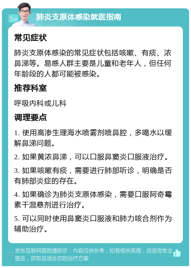 肺炎支原体感染就医指南 常见症状 肺炎支原体感染的常见症状包括咳嗽、有痰、浓鼻涕等。易感人群主要是儿童和老年人，但任何年龄段的人都可能被感染。 推荐科室 呼吸内科或儿科 调理要点 1. 使用高渗生理海水喷雾剂喷鼻腔，多喝水以缓解鼻涕问题。 2. 如果黄浓鼻涕，可以口服鼻窦炎口服液治疗。 3. 如果咳嗽有痰，需要进行肺部听诊，明确是否有肺部炎症的存在。 4. 如果确诊为肺炎支原体感染，需要口服阿奇霉素干混悬剂进行治疗。 5. 可以同时使用鼻窦炎口服液和肺力咳合剂作为辅助治疗。