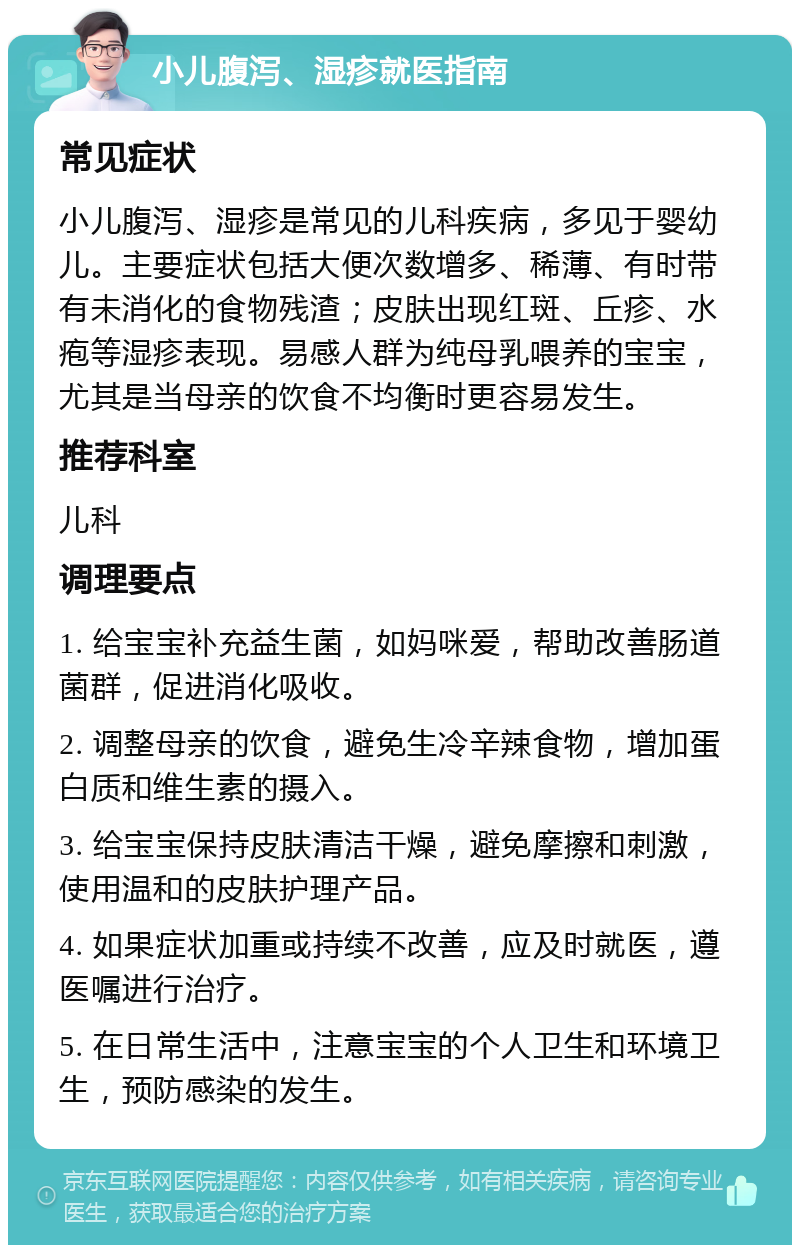 小儿腹泻、湿疹就医指南 常见症状 小儿腹泻、湿疹是常见的儿科疾病，多见于婴幼儿。主要症状包括大便次数增多、稀薄、有时带有未消化的食物残渣；皮肤出现红斑、丘疹、水疱等湿疹表现。易感人群为纯母乳喂养的宝宝，尤其是当母亲的饮食不均衡时更容易发生。 推荐科室 儿科 调理要点 1. 给宝宝补充益生菌，如妈咪爱，帮助改善肠道菌群，促进消化吸收。 2. 调整母亲的饮食，避免生冷辛辣食物，增加蛋白质和维生素的摄入。 3. 给宝宝保持皮肤清洁干燥，避免摩擦和刺激，使用温和的皮肤护理产品。 4. 如果症状加重或持续不改善，应及时就医，遵医嘱进行治疗。 5. 在日常生活中，注意宝宝的个人卫生和环境卫生，预防感染的发生。