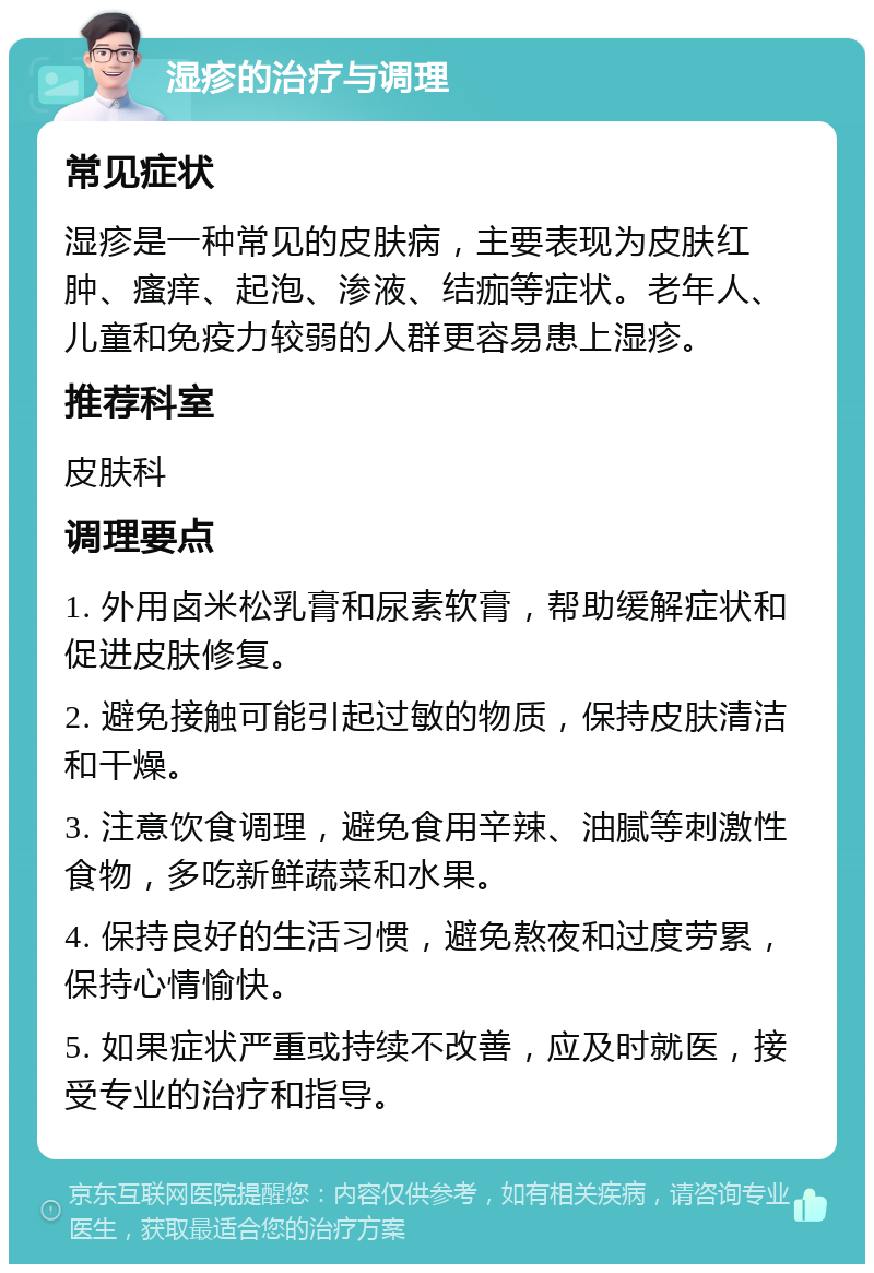 湿疹的治疗与调理 常见症状 湿疹是一种常见的皮肤病，主要表现为皮肤红肿、瘙痒、起泡、渗液、结痂等症状。老年人、儿童和免疫力较弱的人群更容易患上湿疹。 推荐科室 皮肤科 调理要点 1. 外用卤米松乳膏和尿素软膏，帮助缓解症状和促进皮肤修复。 2. 避免接触可能引起过敏的物质，保持皮肤清洁和干燥。 3. 注意饮食调理，避免食用辛辣、油腻等刺激性食物，多吃新鲜蔬菜和水果。 4. 保持良好的生活习惯，避免熬夜和过度劳累，保持心情愉快。 5. 如果症状严重或持续不改善，应及时就医，接受专业的治疗和指导。