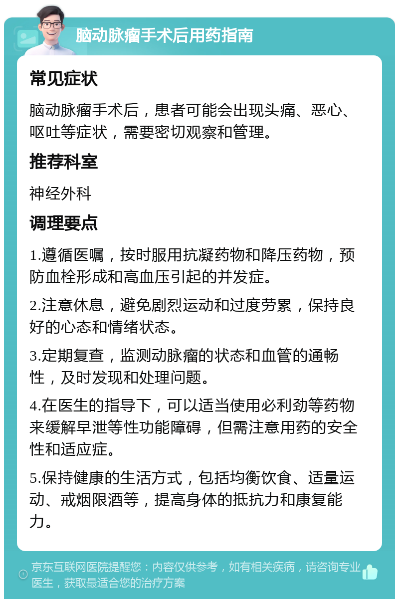 脑动脉瘤手术后用药指南 常见症状 脑动脉瘤手术后，患者可能会出现头痛、恶心、呕吐等症状，需要密切观察和管理。 推荐科室 神经外科 调理要点 1.遵循医嘱，按时服用抗凝药物和降压药物，预防血栓形成和高血压引起的并发症。 2.注意休息，避免剧烈运动和过度劳累，保持良好的心态和情绪状态。 3.定期复查，监测动脉瘤的状态和血管的通畅性，及时发现和处理问题。 4.在医生的指导下，可以适当使用必利劲等药物来缓解早泄等性功能障碍，但需注意用药的安全性和适应症。 5.保持健康的生活方式，包括均衡饮食、适量运动、戒烟限酒等，提高身体的抵抗力和康复能力。