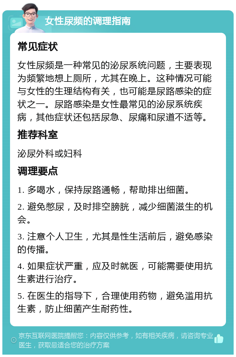 女性尿频的调理指南 常见症状 女性尿频是一种常见的泌尿系统问题，主要表现为频繁地想上厕所，尤其在晚上。这种情况可能与女性的生理结构有关，也可能是尿路感染的症状之一。尿路感染是女性最常见的泌尿系统疾病，其他症状还包括尿急、尿痛和尿道不适等。 推荐科室 泌尿外科或妇科 调理要点 1. 多喝水，保持尿路通畅，帮助排出细菌。 2. 避免憋尿，及时排空膀胱，减少细菌滋生的机会。 3. 注意个人卫生，尤其是性生活前后，避免感染的传播。 4. 如果症状严重，应及时就医，可能需要使用抗生素进行治疗。 5. 在医生的指导下，合理使用药物，避免滥用抗生素，防止细菌产生耐药性。