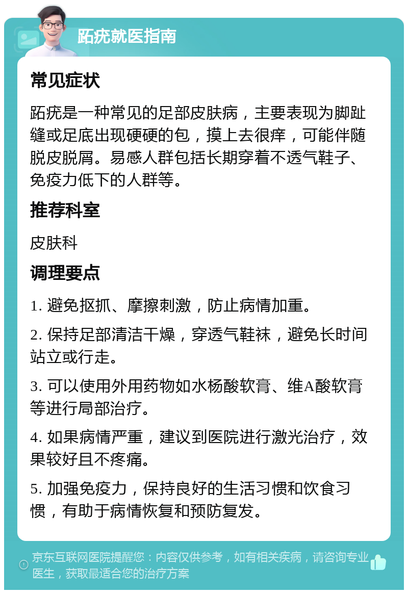 跖疣就医指南 常见症状 跖疣是一种常见的足部皮肤病，主要表现为脚趾缝或足底出现硬硬的包，摸上去很痒，可能伴随脱皮脱屑。易感人群包括长期穿着不透气鞋子、免疫力低下的人群等。 推荐科室 皮肤科 调理要点 1. 避免抠抓、摩擦刺激，防止病情加重。 2. 保持足部清洁干燥，穿透气鞋袜，避免长时间站立或行走。 3. 可以使用外用药物如水杨酸软膏、维A酸软膏等进行局部治疗。 4. 如果病情严重，建议到医院进行激光治疗，效果较好且不疼痛。 5. 加强免疫力，保持良好的生活习惯和饮食习惯，有助于病情恢复和预防复发。