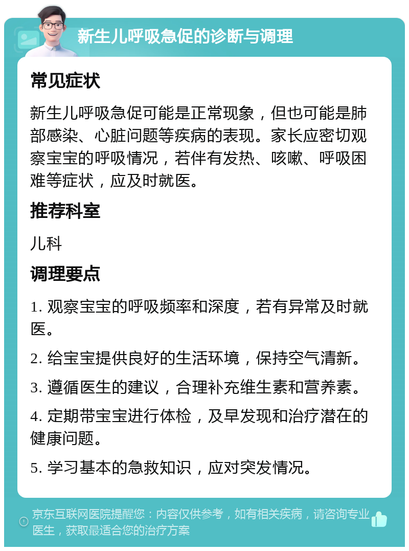 新生儿呼吸急促的诊断与调理 常见症状 新生儿呼吸急促可能是正常现象，但也可能是肺部感染、心脏问题等疾病的表现。家长应密切观察宝宝的呼吸情况，若伴有发热、咳嗽、呼吸困难等症状，应及时就医。 推荐科室 儿科 调理要点 1. 观察宝宝的呼吸频率和深度，若有异常及时就医。 2. 给宝宝提供良好的生活环境，保持空气清新。 3. 遵循医生的建议，合理补充维生素和营养素。 4. 定期带宝宝进行体检，及早发现和治疗潜在的健康问题。 5. 学习基本的急救知识，应对突发情况。