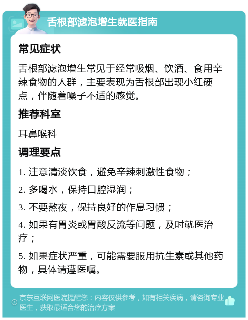 舌根部滤泡增生就医指南 常见症状 舌根部滤泡增生常见于经常吸烟、饮酒、食用辛辣食物的人群，主要表现为舌根部出现小红硬点，伴随着嗓子不适的感觉。 推荐科室 耳鼻喉科 调理要点 1. 注意清淡饮食，避免辛辣刺激性食物； 2. 多喝水，保持口腔湿润； 3. 不要熬夜，保持良好的作息习惯； 4. 如果有胃炎或胃酸反流等问题，及时就医治疗； 5. 如果症状严重，可能需要服用抗生素或其他药物，具体请遵医嘱。