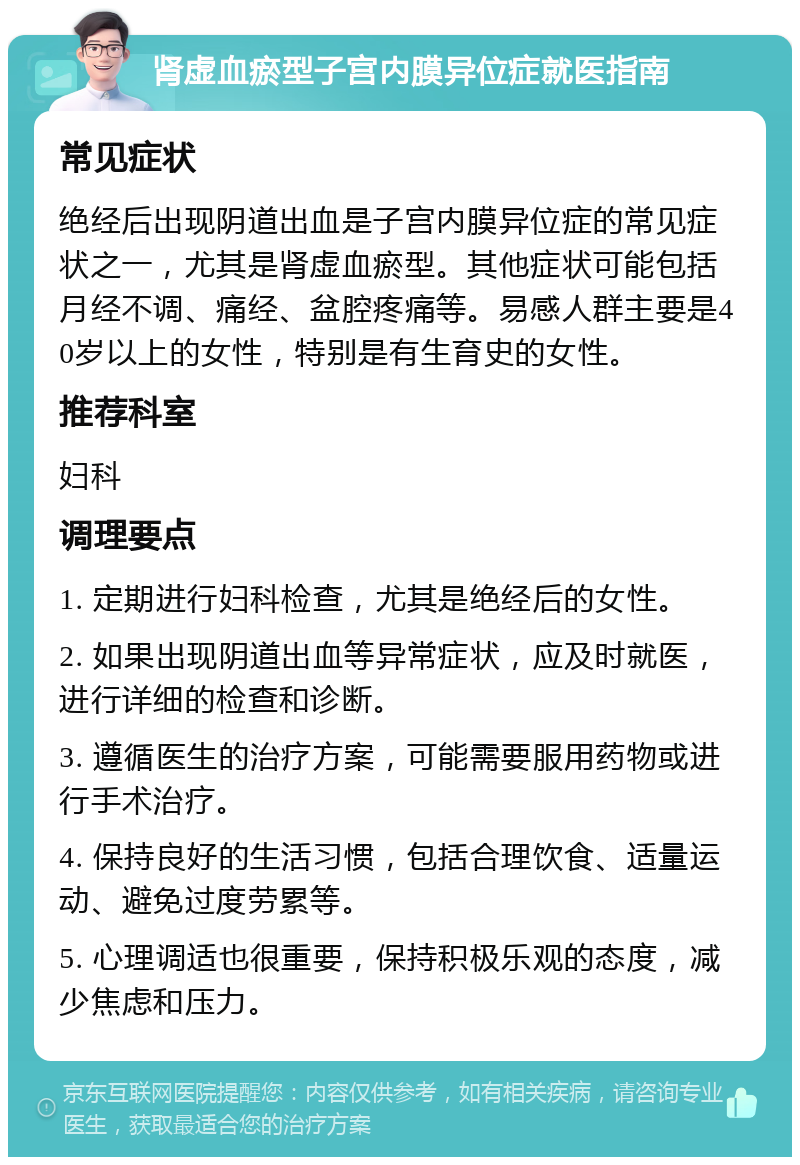 肾虚血瘀型子宫内膜异位症就医指南 常见症状 绝经后出现阴道出血是子宫内膜异位症的常见症状之一，尤其是肾虚血瘀型。其他症状可能包括月经不调、痛经、盆腔疼痛等。易感人群主要是40岁以上的女性，特别是有生育史的女性。 推荐科室 妇科 调理要点 1. 定期进行妇科检查，尤其是绝经后的女性。 2. 如果出现阴道出血等异常症状，应及时就医，进行详细的检查和诊断。 3. 遵循医生的治疗方案，可能需要服用药物或进行手术治疗。 4. 保持良好的生活习惯，包括合理饮食、适量运动、避免过度劳累等。 5. 心理调适也很重要，保持积极乐观的态度，减少焦虑和压力。