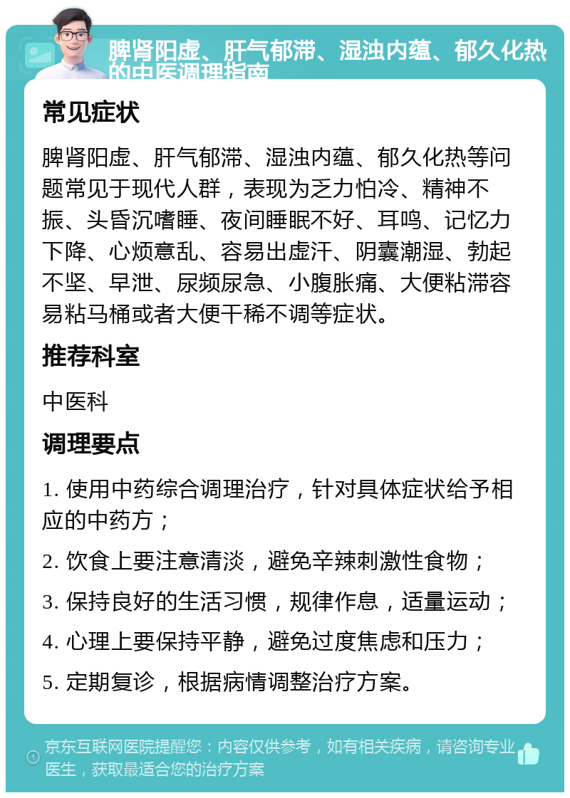 脾肾阳虚、肝气郁滞、湿浊内蕴、郁久化热的中医调理指南 常见症状 脾肾阳虚、肝气郁滞、湿浊内蕴、郁久化热等问题常见于现代人群，表现为乏力怕冷、精神不振、头昏沉嗜睡、夜间睡眠不好、耳鸣、记忆力下降、心烦意乱、容易出虚汗、阴囊潮湿、勃起不坚、早泄、尿频尿急、小腹胀痛、大便粘滞容易粘马桶或者大便干稀不调等症状。 推荐科室 中医科 调理要点 1. 使用中药综合调理治疗，针对具体症状给予相应的中药方； 2. 饮食上要注意清淡，避免辛辣刺激性食物； 3. 保持良好的生活习惯，规律作息，适量运动； 4. 心理上要保持平静，避免过度焦虑和压力； 5. 定期复诊，根据病情调整治疗方案。