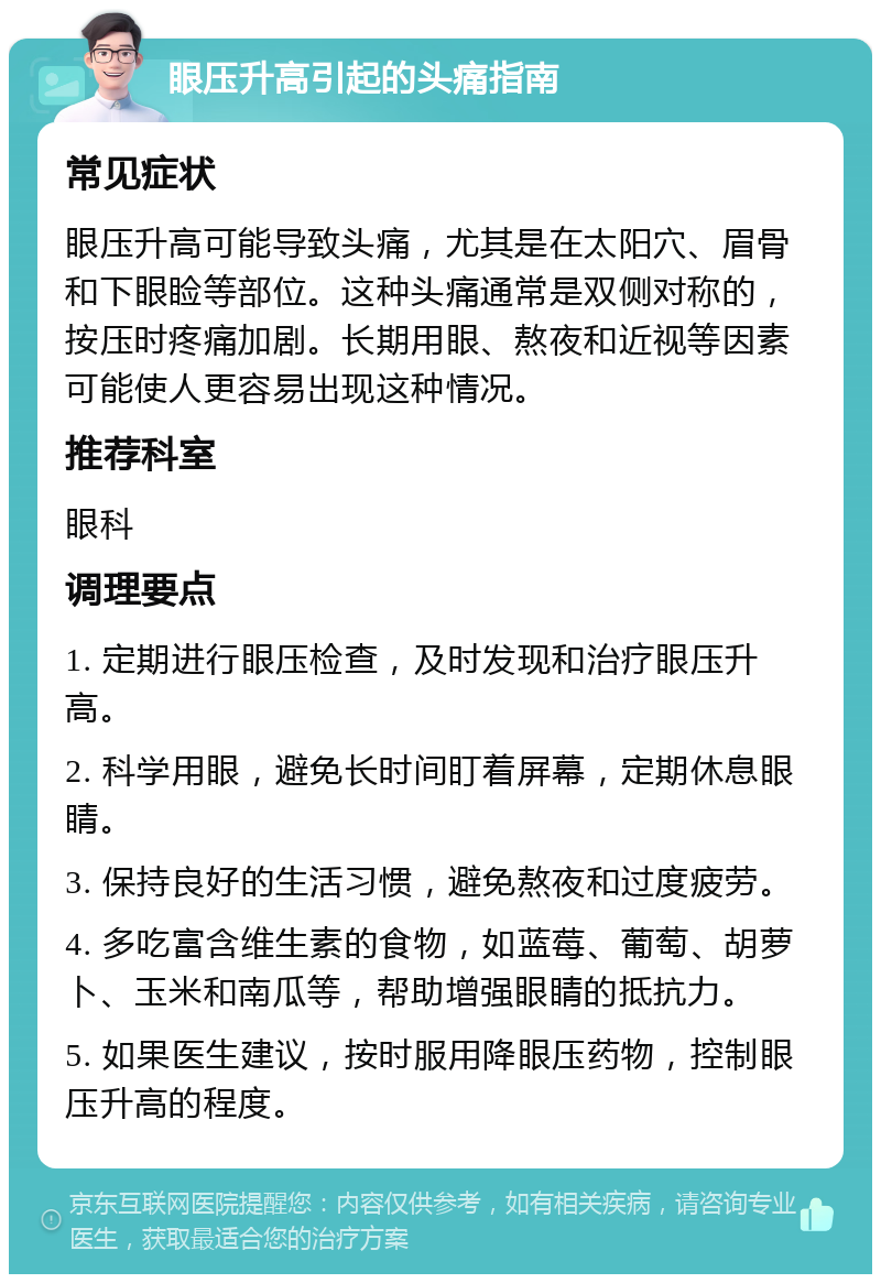 眼压升高引起的头痛指南 常见症状 眼压升高可能导致头痛，尤其是在太阳穴、眉骨和下眼睑等部位。这种头痛通常是双侧对称的，按压时疼痛加剧。长期用眼、熬夜和近视等因素可能使人更容易出现这种情况。 推荐科室 眼科 调理要点 1. 定期进行眼压检查，及时发现和治疗眼压升高。 2. 科学用眼，避免长时间盯着屏幕，定期休息眼睛。 3. 保持良好的生活习惯，避免熬夜和过度疲劳。 4. 多吃富含维生素的食物，如蓝莓、葡萄、胡萝卜、玉米和南瓜等，帮助增强眼睛的抵抗力。 5. 如果医生建议，按时服用降眼压药物，控制眼压升高的程度。