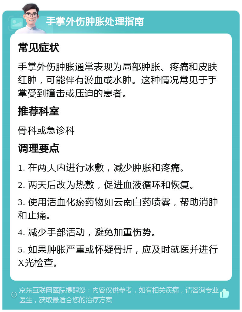 手掌外伤肿胀处理指南 常见症状 手掌外伤肿胀通常表现为局部肿胀、疼痛和皮肤红肿，可能伴有淤血或水肿。这种情况常见于手掌受到撞击或压迫的患者。 推荐科室 骨科或急诊科 调理要点 1. 在两天内进行冰敷，减少肿胀和疼痛。 2. 两天后改为热敷，促进血液循环和恢复。 3. 使用活血化瘀药物如云南白药喷雾，帮助消肿和止痛。 4. 减少手部活动，避免加重伤势。 5. 如果肿胀严重或怀疑骨折，应及时就医并进行X光检查。